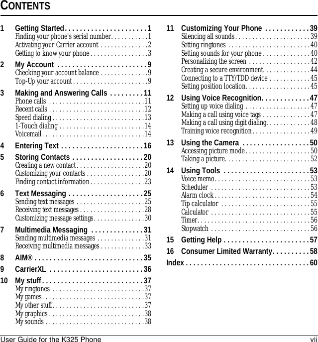 User Guide for the K325 Phone viiCONTENTS1 Getting Started. . . . . . . . . . . . . . . . . . . . . . 1Finding your phone&apos;s serial number. . . . . . . . . . .1Activating your Carrier account . . . . . . . . . . . . . .2Getting to know your phone. . . . . . . . . . . . . . . . .32 My Account  . . . . . . . . . . . . . . . . . . . . . . . .9Checking your account balance . . . . . . . . . . . . . .9Top-Up your account. . . . . . . . . . . . . . . . . . . . . .93 Making and Answering Calls . . . . . . . . .11Phone calls . . . . . . . . . . . . . . . . . . . . . . . . . . . .11Recent calls . . . . . . . . . . . . . . . . . . . . . . . . . . . .12Speed dialing . . . . . . . . . . . . . . . . . . . . . . . . . . .131-Touch dialing . . . . . . . . . . . . . . . . . . . . . . . . .14Voicemail. . . . . . . . . . . . . . . . . . . . . . . . . . . . . .144 Entering Text . . . . . . . . . . . . . . . . . . . . . . 165 Storing Contacts . . . . . . . . . . . . . . . . . . . 20Creating a new contact. . . . . . . . . . . . . . . . . . . .20Customizing your contacts . . . . . . . . . . . . . . . . .20Finding contact information. . . . . . . . . . . . . . . .236 Text Messaging . . . . . . . . . . . . . . . . . . . .25Sending text messages . . . . . . . . . . . . . . . . . . . .25Receiving text messages. . . . . . . . . . . . . . . . . . .28Customizing message settings. . . . . . . . . . . . . . .307 Multimedia Messaging  . . . . . . . . . . . . . . 31Sending multimedia messages . . . . . . . . . . . . . .31Receiving multimedia messages. . . . . . . . . . . . .338 AIM® . . . . . . . . . . . . . . . . . . . . . . . . . . . . . 359 CarrierXL  . . . . . . . . . . . . . . . . . . . . . . . . . 3610 My stuff. . . . . . . . . . . . . . . . . . . . . . . . . . . 37My ringtones . . . . . . . . . . . . . . . . . . . . . . . . . . .37My games. . . . . . . . . . . . . . . . . . . . . . . . . . . . . .37My other stuff. . . . . . . . . . . . . . . . . . . . . . . . . . .37My graphics. . . . . . . . . . . . . . . . . . . . . . . . . . . .38My sounds . . . . . . . . . . . . . . . . . . . . . . . . . . . . .3811 Customizing Your Phone  . . . . . . . . . . . .39Silencing all sounds. . . . . . . . . . . . . . . . . . . . . .39Setting ringtones . . . . . . . . . . . . . . . . . . . . . . . .40Setting sounds for your phone. . . . . . . . . . . . . .40Personalizing the screen . . . . . . . . . . . . . . . . . .42Creating a secure environment. . . . . . . . . . . . . .44Connecting to a TTY/TDD device . . . . . . . . . . . .45Setting position location. . . . . . . . . . . . . . . . . . .4512 Using Voice Recognition. . . . . . . . . . . . .47Setting up voice dialing . . . . . . . . . . . . . . . . . . .47Making a call using voice tags . . . . . . . . . . . . . .47Making a call using digit dialing. . . . . . . . . . . . .48Training voice recognition. . . . . . . . . . . . . . . . .4913 Using the Camera  . . . . . . . . . . . . . . . . . .50Accessing picture mode. . . . . . . . . . . . . . . . . . .50Taking a picture. . . . . . . . . . . . . . . . . . . . . . . . .5214 Using Tools  . . . . . . . . . . . . . . . . . . . . . . .53Voice memo. . . . . . . . . . . . . . . . . . . . . . . . . . . .53Scheduler . . . . . . . . . . . . . . . . . . . . . . . . . . . . .53Alarm clock. . . . . . . . . . . . . . . . . . . . . . . . . . . .54Tip calculator . . . . . . . . . . . . . . . . . . . . . . . . . .55Calculator . . . . . . . . . . . . . . . . . . . . . . . . . . . . .55Timer. . . . . . . . . . . . . . . . . . . . . . . . . . . . . . . . .56Stopwatch . . . . . . . . . . . . . . . . . . . . . . . . . . . . .5615 Getting Help . . . . . . . . . . . . . . . . . . . . . . .5716 Consumer Limited Warranty. . . . . . . . . .58Index . . . . . . . . . . . . . . . . . . . . . . . . . . . . . . . . .60