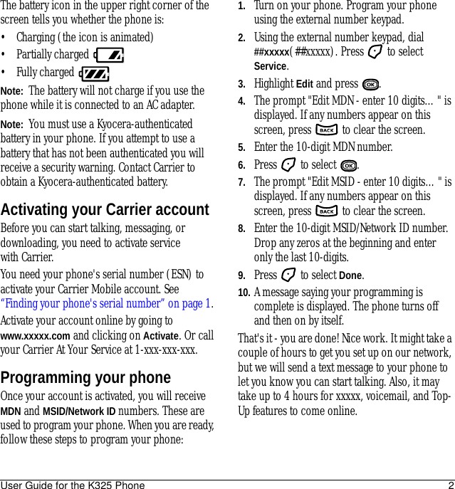 User Guide for the K325 Phone 2The battery icon in the upper right corner of the screen tells you whether the phone is:• Charging (the icon is animated)• Partially charged • Fully charged Note:  The battery will not charge if you use the phone while it is connected to an AC adapter.Note:  You must use a Kyocera-authenticated battery in your phone. If you attempt to use a battery that has not been authenticated you will receive a security warning. Contact Carrier to obtain a Kyocera-authenticated battery.Activating your Carrier accountBefore you can start talking, messaging, or downloading, you need to activate service with Carrier.You need your phone&apos;s serial number (ESN) to activate your Carrier Mobile account. See “Finding your phone&apos;s serial number” on page 1.Activate your account online by going to www.xxxxx.com and clicking on Activate. Or call your Carrier At Your Service at 1-xxx-xxx-xxx.Programming your phoneOnce your account is activated, you will receive MDN and MSID/Network ID numbers. These are used to program your phone. When you are ready, follow these steps to program your phone: 1. Turn on your phone. Program your phone using the external number keypad. 2. Using the external number keypad, dial ##xxxxx(##xxxxx). Press   to select Service.3. Highlight Edit and press  .4. The prompt &quot;Edit MDN - enter 10 digits…&quot; is displayed. If any numbers appear on this screen, press   to clear the screen.5. Enter the 10-digit MDN number.6. Press   to select  .7. The prompt &quot;Edit MSID - enter 10 digits…&quot; is displayed. If any numbers appear on this screen, press   to clear the screen.8. Enter the 10-digit MSID/Network ID number. Drop any zeros at the beginning and enter only the last 10-digits.9. Press   to select Done.10. A message saying your programming is complete is displayed. The phone turns off and then on by itself.That&apos;s it - you are done! Nice work. It might take a couple of hours to get you set up on our network, but we will send a text message to your phone to let you know you can start talking. Also, it may take up to 4 hours for xxxxx, voicemail, and Top-Up features to come online.