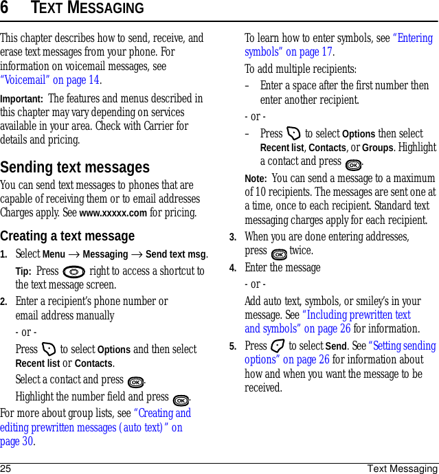 25 Text Messaging6TEXT MESSAGINGThis chapter describes how to send, receive, and erase text messages from your phone. For information on voicemail messages, see “Voicemail” on page 14.Important:  The features and menus described in this chapter may vary depending on services available in your area. Check with Carrier for details and pricing.Sending text messagesYou can send text messages to phones that are capable of receiving them or to email addresses Charges apply. See www.xxxxx.com for pricing. Creating a text message1. Select Menu → Messaging → Send text msg.Tip:  Press   right to access a shortcut to the text message screen.2. Enter a recipient’s phone number or email address manually - or -Press   to select Options and then select Recent list or Contacts. Select a contact and press  . Highlight the number field and press  . For more about group lists, see “Creating and editing prewritten messages (auto text)” on page 30.To learn how to enter symbols, see “Entering symbols” on page 17.To add multiple recipients:– Enter a space after the first number then enter another recipient.- or -– Press   to select Options then select Recent list, Contacts, or Groups. Highlight a contact and press  .Note:  You can send a message to a maximum of 10 recipients. The messages are sent one at a time, once to each recipient. Standard text messaging charges apply for each recipient.3. When you are done entering addresses, press   twice.4. Enter the message - or -Add auto text, symbols, or smiley’s in your message. See “Including prewritten text and symbols” on page 26 for information.5. Press  to select Send. See “Setting sending options” on page 26 for information about how and when you want the message to be received.