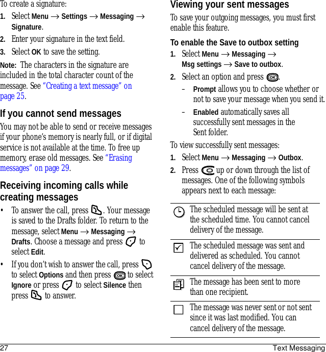 27 Text MessagingTo create a signature:1. Select Menu → Settings → Messaging → Signature.2. Enter your signature in the text field.3. Select OK to save the setting.Note:  The characters in the signature are included in the total character count of the message. See “Creating a text message” on page 25.If you cannot send messagesYou may not be able to send or receive messages if your phone’s memory is nearly full, or if digital service is not available at the time. To free up memory, erase old messages. See “Erasing messages” on page 29.Receiving incoming calls while creating messages• To answer the call, press  . Your message is saved to the Drafts folder. To return to the message, select Menu → Messaging → Drafts. Choose a message and press   to select Edit.• If you don’t wish to answer the call, press   to select Options and then press   to select Ignore or press   to select Silence then press   to answer.Viewing your sent messagesTo save your outgoing messages, you must first enable this feature.To enable the Save to outbox setting1. Select Menu → Messaging → Msg settings → Save to outbox.2. Select an option and press  .–Prompt allows you to choose whether or not to save your message when you send it.–Enabled automatically saves all successfully sent messages in the Sent folder.To view successfully sent messages:1. Select Menu → Messaging → Outbox.2. Press   up or down through the list of messages. One of the following symbols appears next to each message:The scheduled message will be sent at the scheduled time. You cannot cancel delivery of the message.The scheduled message was sent and delivered as scheduled. You cannot cancel delivery of the message.The message has been sent to more than one recipient.The message was never sent or not sent since it was last modified. You can cancel delivery of the message.