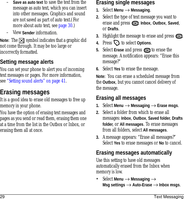 29 Text Messaging–Save as auto text to save the text from the message as auto text, which you can insert into other messages. Graphics and sound are not saved as part of auto text.(For more about auto text, see page 30.)–View Sender information.Note:  The   symbol indicates that a graphic did not come through. It may be too large or incorrectly formatted.Setting message alertsYou can set your phone to alert you of incoming text messages or pages. For more information, see “Setting sound alerts” on page 41.Erasing messagesIt is a good idea to erase old messages to free up memory in your phone.You have the option of erasing text messages and pages as you send or read them, erasing them one at a time from the list in the Outbox or Inbox, or erasing them all at once.Erasing single messages1. Select Menu → Messaging.2. Select the type of text message you want to erase and press  : Inbox, Outbox, Saved, or Drafts.3. Highlight the message to erase and press .4. Press   to select Options.5. Select Erase and press   to erase the message. A notification appears: “Erase this message?”6. Select Yes to erase the message.Note:  You can erase a scheduled message from the Outbox, but you cannot cancel delivery of the message.Erasing all messages1. Select Menu → Messaging → Erase msgs.2. Select a folder from which to erase all messages: Inbox, Outbox, Saved folder, Drafts folder, or All messages. To erase messages from all folders, select All messages.3. A message appears: “Erase all messages?” Select Yes to erase messages or No to cancel.Erasing messages automaticallyUse this setting to have old messages automatically erased from the Inbox when memory is low.• Select Menu → Messaging → Msg settings → Auto-Erase → Inbox msgs. 