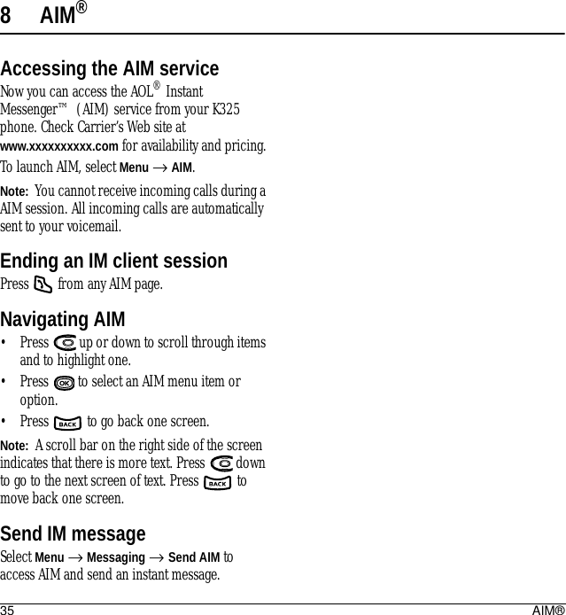 35 AIM®8AIM®Accessing the AIM serviceNow you can access the AOL® Instant Messenger™ (AIM) service from your K325 phone. Check Carrier’s Web site at www.xxxxxxxxxx.com for availability and pricing.To launch AIM, select Menu → AIM.Note:  You cannot receive incoming calls during a AIM session. All incoming calls are automatically sent to your voicemail.Ending an IM client sessionPress   from any AIM page.Navigating AIM• Press   up or down to scroll through items and to highlight one. • Press   to select an AIM menu item or option.• Press   to go back one screen.Note:  A scroll bar on the right side of the screen indicates that there is more text. Press   down to go to the next screen of text. Press   to move back one screen.Send IM messageSelect Menu → Messaging → Send AIM to access AIM and send an instant message.
