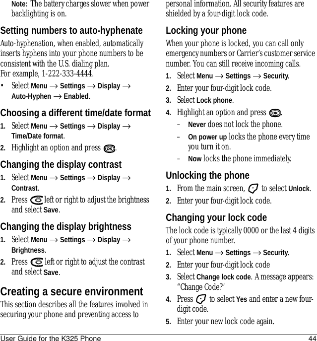 User Guide for the K325 Phone 44Note:  The battery charges slower when power backlighting is on.Setting numbers to auto-hyphenateAuto-hyphenation, when enabled, automatically inserts hyphens into your phone numbers to be consistent with the U.S. dialing plan. For example, 1-222-333-4444.• Select Menu → Settings → Display → Auto-Hyphen → Enabled.Choosing a different time/date format1. Select Menu → Settings → Display → Time/Date format.2. Highlight an option and press  .Changing the display contrast1. Select Menu → Settings → Display → Contrast.2. Press   left or right to adjust the brightness and select Save.Changing the display brightness1. Select Menu → Settings → Display → Brightness.2. Press   left or right to adjust the contrast and select Save.Creating a secure environmentThis section describes all the features involved in securing your phone and preventing access to personal information. All security features are shielded by a four-digit lock code.Locking your phoneWhen your phone is locked, you can call only emergency numbers or Carrier’s customer service number. You can still receive incoming calls.1. Select Menu → Settings → Security.2. Enter your four-digit lock code.3. Select Lock phone.4. Highlight an option and press  .–Never does not lock the phone.–On power up locks the phone every time you turn it on.–Now locks the phone immediately.Unlocking the phone1. From the main screen,   to select Unlock.2. Enter your four-digit lock code.Changing your lock codeThe lock code is typically 0000 or the last 4 digits of your phone number.1. Select Menu → Settings → Security.2. Enter your four-digit lock code 3. Select Change lock code. A message appears: “Change Code?” 4. Press   to select Yes and enter a new four-digit code.5. Enter your new lock code again.