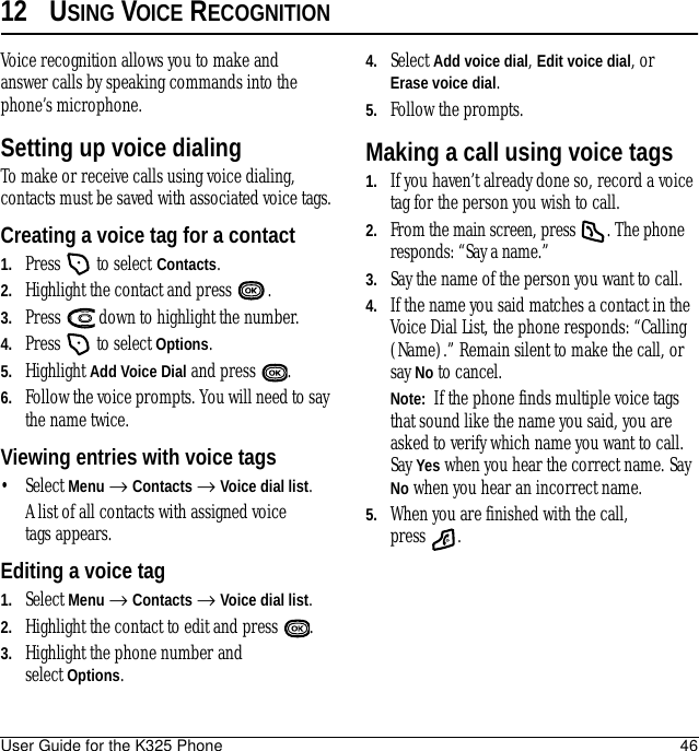 User Guide for the K325 Phone 4612 USING VOICE RECOGNITIONVoice recognition allows you to make and answer calls by speaking commands into the phone’s microphone.Setting up voice dialingTo make or receive calls using voice dialing, contacts must be saved with associated voice tags.Creating a voice tag for a contact1. Press   to select Contacts. 2. Highlight the contact and press  .3. Press   down to highlight the number.4. Press   to select Options.5. Highlight Add Voice Dial and press  .6. Follow the voice prompts. You will need to say the name twice.Viewing entries with voice tags• Select Menu → Contacts → Voice dial list. A list of all contacts with assigned voice tags appears.Editing a voice tag1. Select Menu → Contacts → Voice dial list.2. Highlight the contact to edit and press  .3. Highlight the phone number and select Options.4. Select Add voice dial, Edit voice dial, orErase voice dial.5. Follow the prompts.Making a call using voice tags1. If you haven’t already done so, record a voice tag for the person you wish to call.2. From the main screen, press  . The phone responds: “Say a name.”3. Say the name of the person you want to call.4. If the name you said matches a contact in the Voice Dial List, the phone responds: “Calling (Name).” Remain silent to make the call, or say No to cancel.Note:  If the phone finds multiple voice tags that sound like the name you said, you are asked to verify which name you want to call. Say Yes when you hear the correct name. Say No when you hear an incorrect name.5. When you are finished with the call, press .