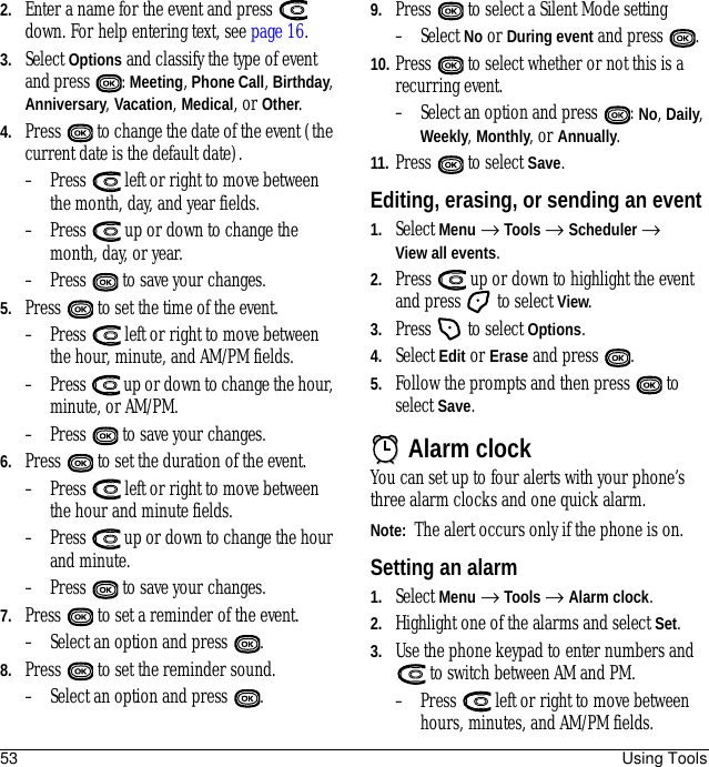 53 Using Tools2. Enter a name for the event and press   down. For help entering text, see page 16.3. Select Options and classify the type of event and press  : Meeting, Phone Call, Birthday, Anniversary, Vacation, Medical, or Other.4. Press   to change the date of the event (the current date is the default date).– Press   left or right to move between the month, day, and year fields.– Press   up or down to change the month, day, or year.– Press   to save your changes.5. Press   to set the time of the event.– Press   left or right to move between the hour, minute, and AM/PM fields.– Press   up or down to change the hour, minute, or AM/PM.– Press   to save your changes.6. Press   to set the duration of the event. – Press   left or right to move between the hour and minute fields.– Press   up or down to change the hour and minute.– Press   to save your changes.7. Press   to set a reminder of the event. – Select an option and press  . 8. Press   to set the reminder sound. – Select an option and press  . 9. Press   to select a Silent Mode setting– Select No or During event and press  .10. Press   to select whether or not this is a recurring event.– Select an option and press  : No, Daily, Weekly, Monthly, or Annually.11. Press  to select Save.Editing, erasing, or sending an event1. Select Menu → Tools → Scheduler → View all events.2. Press   up or down to highlight the event and press   to select View.3. Press   to select Options. 4. Select Edit or Erase and press  . 5. Follow the prompts and then press   to select Save.Alarm clockYou can set up to four alerts with your phone’s three alarm clocks and one quick alarm. Note:  The alert occurs only if the phone is on.Setting an alarm1. Select Menu → Tools → Alarm clock. 2. Highlight one of the alarms and select Set.3. Use the phone keypad to enter numbers and  to switch between AM and PM.– Press   left or right to move between hours, minutes, and AM/PM fields. 