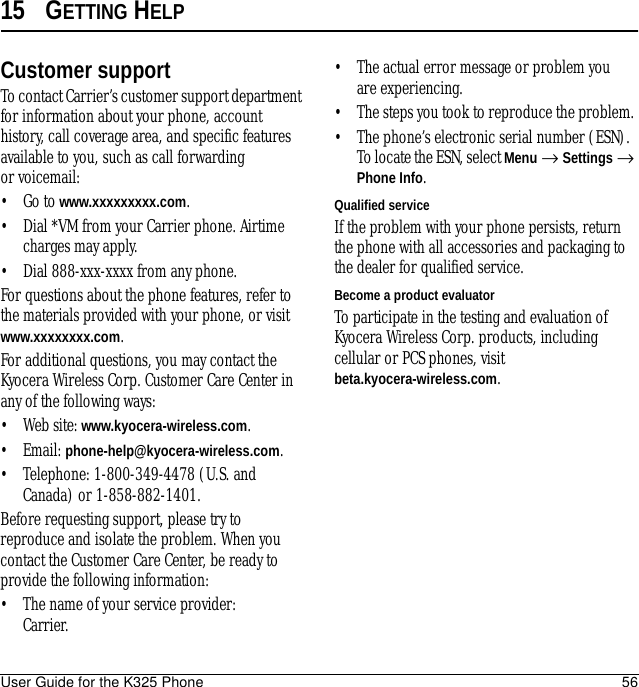User Guide for the K325 Phone 5615 GETTING HELPCustomer supportTo contact Carrier’s customer support department for information about your phone, account history, call coverage area, and specific features available to you, such as call forwarding or voicemail:•Go to www.xxxxxxxxx.com.• Dial *VM from your Carrier phone. Airtime charges may apply.• Dial 888-xxx-xxxx from any phone. For questions about the phone features, refer to the materials provided with your phone, or visit www.xxxxxxxx.com.For additional questions, you may contact the Kyocera Wireless Corp. Customer Care Center in any of the following ways:• Web site: www.kyocera-wireless.com.• Email: phone-help@kyocera-wireless.com.• Telephone: 1-800-349-4478 (U.S. and Canada) or 1-858-882-1401.Before requesting support, please try to reproduce and isolate the problem. When you contact the Customer Care Center, be ready to provide the following information:• The name of your service provider: Carrier. • The actual error message or problem you are experiencing. • The steps you took to reproduce the problem. • The phone’s electronic serial number (ESN). To locate the ESN, select Menu → Settings → Phone Info.Qualified serviceIf the problem with your phone persists, return the phone with all accessories and packaging to the dealer for qualified service. Become a product evaluatorTo participate in the testing and evaluation of Kyocera Wireless Corp. products, including cellular or PCS phones, visit beta.kyocera-wireless.com.