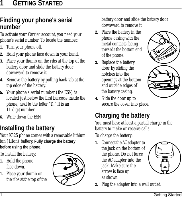 1Getting Started1GETTING STARTEDFinding your phone&apos;s serial numberTo activate your Carrier account, you need your phone&apos;s serial number. To locate the number:1. Turn your phone off.2. Hold your phone face down in your hand.3. Place your thumb on the ribs at the top of the battery door and slide the battery door downward to remove it.4. Remove the battery by pulling back tab at the top edge of the battery.5. Your phone&apos;s serial number (the ESN) is located just below the first barcode inside the phone, next to the letter &quot;D.&quot; It is an 11-digit number.6. Write down the ESN.Installing the batteryYour K325 phone comes with a removable lithium ion (LiIon) battery. Fully charge the battery before using the phone.To install the battery:1. Hold the phone face down.1. Place your thumb on the ribs at the top of the battery door and slide the battery door downward to remove it2. Place the battery in the phone casing with the metal contacts facing towards the bottom end of the phone.3. Replace the battery door by sliding the notches into the openings at the bottom and outside edges of the battery casing.4. Slide the door up to secure the cover into place.Charging the batteryYou must have at least a partial charge in the battery to make or receive calls. To charge the battery:1. Connect the AC adapter to the jack on the bottom of the phone. Do not force the AC adapter into the jack. Make sure the arrow is face up as shown.2. Plug the adapter into a wall outlet.