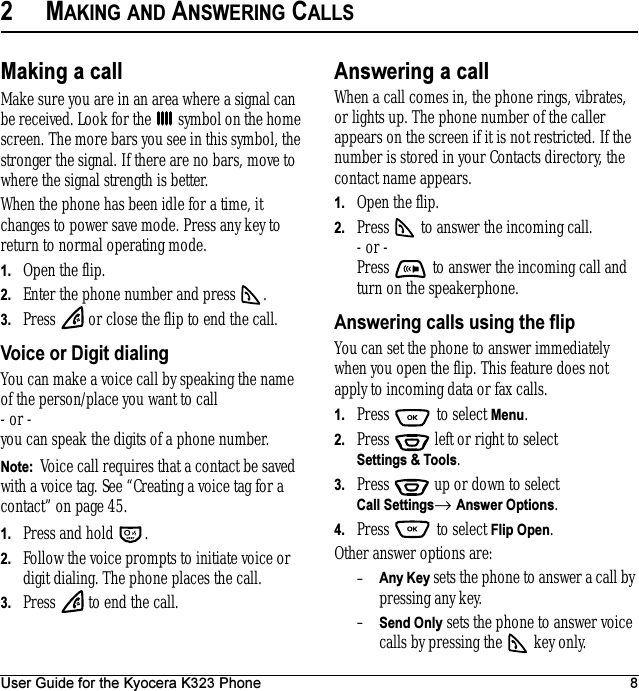 User Guide for the Kyocera K323 Phone 82MAKING AND ANSWERING CALLSMaking a callMake sure you are in an area where a signal can be received. Look for the   symbol on the home screen. The more bars you see in this symbol, the stronger the signal. If there are no bars, move to where the signal strength is better.When the phone has been idle for a time, it changes to power save mode. Press any key to return to normal operating mode.1. Open the flip.2. Enter the phone number and press  .3. Press   or close the flip to end the call.Voice or Digit dialingYou can make a voice call by speaking the name of the person/place you want to call - or -you can speak the digits of a phone number.Note:  Voice call requires that a contact be saved with a voice tag. See “Creating a voice tag for a contact” on page 45.1. Press and hold  .2. Follow the voice prompts to initiate voice or digit dialing. The phone places the call.3. Press   to end the call.Answering a callWhen a call comes in, the phone rings, vibrates, or lights up. The phone number of the caller appears on the screen if it is not restricted. If the number is stored in your Contacts directory, the contact name appears. 1. Open the flip.2. Press   to answer the incoming call.- or -Press   to answer the incoming call and turn on the speakerphone.Answering calls using the flipYou can set the phone to answer immediately when you open the flip. This feature does not apply to incoming data or fax calls.1. Press   to select Menu.2. Press   left or right to select Settings &amp; Tools.3. Press  up or down to select Call Settings→ Answer Options.4. Press   to select Flip Open.Other answer options are: –Any Key sets the phone to answer a call by pressing any key.–Send Only sets the phone to answer voice calls by pressing the   key only.