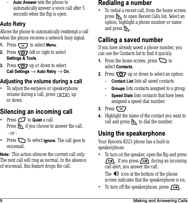 9 Making and Answering Calls–Auto Answer sets the phone to automatically answer a voice call after 5 seconds when the flip is open.Auto RetryAllows the phone to automatically reattempt a call when the phone receives a network busy signal.1. Press  to select Menu.2. Press   left or right to select Settings &amp; Tools.3. Press  up or down to select Call Settings → Auto Retry → On.Adjusting the volume during a call• To adjust the earpiece or speakerphone volume during a call, press   up or down.Silencing an incoming call• Press  to Quiet a call. Press   if you choose to answer the call. - or -• Press   to select Ignore. The call goes to voicemail. Note:  This action silences the current call only. The next call will ring as normal. In the absence of voicemail, this feature drops the call.Redialing a number• To redial a recent call, from the home screen press   to open Recent Calls list. Select an option, highlight a phone number or name and press  .Calling a saved numberIf you have already saved a phone number, you can use the Contacts list to find it quickly.1. From the home screen, press   to select Contacts.2. Press   up or down to select an option: –Contact List lists all saved contacts.–Groups lists contacts assigned to a group.–Speed Dials lists contacts that have been assigned a speed dial number.3. Press .4. Highlight the name of the contact you want to call and press   to dial the number.Using the speakerphoneYour Kyocera K323 phone has a built-in speakerphone.• To turn on the speaker, open the flip and press . If you press   during an incoming call alert, you answer the call.The   icon at the bottom of the phone screen indicates that the speakerphone is on.• To turn off the speakerphone, press  .