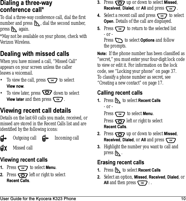 User Guide for the Kyocera K323 Phone 10Dialing a three-way conference call*To dial a three-way conference call, dial the first number and press  , dial the second number, press  again.*May not be available on your phone, check with Verizon Wireless.Dealing with missed callsWhen you have missed a call, “Missed Call” appears on your screen unless the caller leaves a voicemail. • To view the call, press   to select View now.• To view later, press   down to select View later and then press  .Viewing recent call detailsDetails on the last 60 calls you made, received, or missed are stored in the Recent Calls list and are identified by the following icons:Viewing recent calls1. Press  to select Menu.2. Press   left or right to select Recent Calls.3. Press   up or down to select Missed, Received, Dialed, or All and press  .4. Select a recent call and press   to select Open. Details of the call are displayed.5. Press   to return to the selected list- or -Press   to select Options and follow the prompts.Note:  If the phone number has been classified as “secret,” you must enter your four-digit lock code to view or edit it. For information on the lock code, see “Locking your phone” on page 37. To classify a phone number as secret, see “Creating a new contact” on page 17.Calling recent calls1. Press   to select Recent Calls- or -Press   to select Menu.Press   left or right to select Recent Calls.2. Press   up or down to select Missed, Received, Dialed, or All and press 3. Highlight the number you want to call and press .Erasing recent calls1. Press   to select Recent Calls2. Select an option, Missed, Received, Dialed, or All and then press  : .Outgoing call Incoming callMissed call