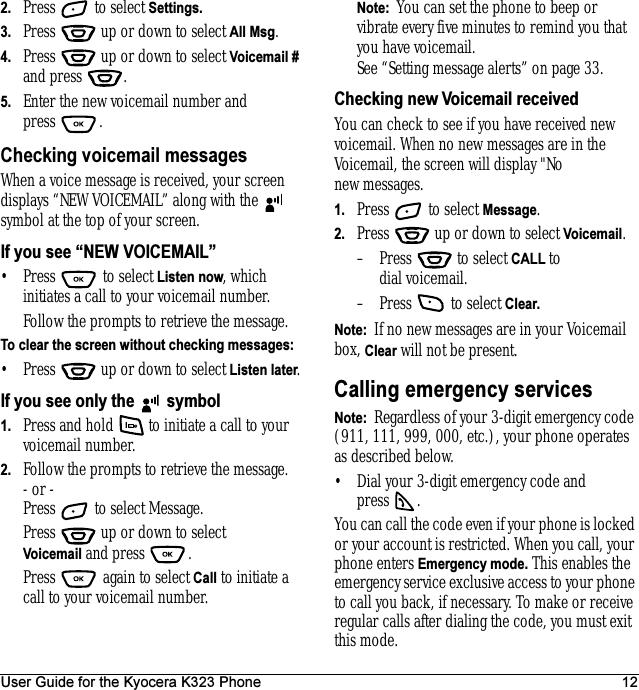 User Guide for the Kyocera K323 Phone 122. Press   to select Settings.3. Press   up or down to select All Msg.4. Press   up or down to select Voicemail # and press  .5. Enter the new voicemail number and press .Checking voicemail messagesWhen a voice message is received, your screen displays “NEW VOICEMAIL” along with the   symbol at the top of your screen. If you see “NEW VOICEMAIL”• Press  to select Listen now, which initiates a call to your voicemail number.Follow the prompts to retrieve the message.To clear the screen without checking messages:• Press   up or down to select Listen later.If you see only the   symbol1. Press and hold   to initiate a call to your voicemail number.2. Follow the prompts to retrieve the message.- or -Press   to select Message.Press   up or down to select Voicemail and press  .Press   again to select Call to initiate a call to your voicemail number.Note:  You can set the phone to beep or vibrate every five minutes to remind you that you have voicemail. See “Setting message alerts” on page 33.Checking new Voicemail receivedYou can check to see if you have received new voicemail. When no new messages are in the Voicemail, the screen will display &quot;No new messages.1. Press   to select Message.2. Press   up or down to select Voicemail.– Press   to select CALL to dial voicemail.– Press   to select Clear. Note:  If no new messages are in your Voicemail box, Clear will not be present.Calling emergency servicesNote:  Regardless of your 3-digit emergency code (911, 111, 999, 000, etc.), your phone operates as described below.• Dial your 3-digit emergency code and press .You can call the code even if your phone is locked or your account is restricted. When you call, your phone enters Emergency mode. This enables the emergency service exclusive access to your phone to call you back, if necessary. To make or receive regular calls after dialing the code, you must exit this mode.