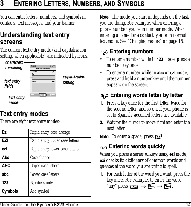User Guide for the Kyocera K323 Phone 143ENTERING LETTERS, NUMBERS, AND SYMBOLSYou can enter letters, numbers, and symbols in contacts, text messages, and your banner.Understanding text entry screensThe current text entry mode (and capitalization setting, when applicable) are indicated by icons.Text entry modesThere are eight text entry modes:Note:  The mode you start in depends on the task you are doing. For example, when entering a phone number, you’re in number mode. When entering a name for a contact, you’re in normal text mode. See “Changing modes” on page 15.Entering numbers• To enter a number while in 123 mode, press a number key once.• To enter a number while in abc or ezi mode, press and hold a number key until the number appears on the screen.Entering words letter by letter1. Press a key once for the first letter, twice for the second letter, and so on. If your phone is set to Spanish, accented letters are available.2. Wait for the cursor to move right and enter the next letter. Note:  To enter a space, press  .Entering words quicklyWhen you press a series of keys using ezi mode, ezi checks its dictionary of common words and guesses at the word you are trying to spell.1. For each letter of the word you want, press the key once. For example, to enter the word “any” press   →  → .Ezi Rapid entry, case changeEZI Rapid entry, upper case lettersezi Rapid entry, lower case lettersAbc Case changeABC Upper case lettersabc Lower case letters123 Numbers onlySymbols Add symboltext entry fieldstext entry modecapitalization settingcharacters remainingAbc OptionsText: AbcTo:0/160 1/7CREATE TXT MSG