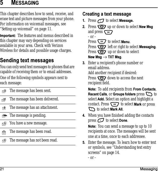 21 Messaging5MESSAGINGThis chapter describes how to send, receive, and erase text and picture messages from your phone. For information on voicemail messages, see “Setting up voicemail” on page 11.Important:  The features and menus described in this chapter may vary depending on services available in your area. Check with Verizon Wireless for details and possible usage charges.Sending text messagesYou can only send text messages to phones that are capable of receiving them or to email addresses.One of the following symbols appears next to each message:Creating a text message1. Press   to select Message.2. Press   up or down to select New Msg and press - or -Press   to select Menu.Press   left or right to select Messaging.Press   up or down to select New Msg → TXT Msg. 3. Enter a recipient’s phone number or email address. Add another recipient if desired:Press   down to access the next recipient field.Note:  To add recipients from From Contacts, Recent Calls, or Groups folders press   to select Add. Select an option and highlight a contact. Press   to select Mark or press  to select Mark All. 4. When you have finished adding the contacts press   to select Done.Note:  You can send a message to up to 10 recipients at once. The messages will be sent one at a time, once to each addressee.5. Enter the message. To learn how to enter text or symbols, see “Understanding text entry screens” on page 14.- or -The message has been sent.The message has been delivered.The message has an attachment.The message is pending.You have a new message.The message has been read.The message has not been read.