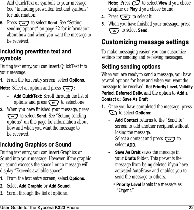 User Guide for the Kyocera K323 Phone 22Add QuickText or symbols to your message. See “Including prewritten text and symbols” for information.6. Press  to select Send. See “Setting sending options” on page 22 for information about how and when you want the message to be received.Including prewritten text and symbolsDuring text entry, you can insert QuickText into your message.1. From the text entry screen, select Options.Note:  Select an option and press  : –Add QuickText: Scroll through the list of options and press   to select one.2. When you have finished your message, press  to select Send. See “Setting sending options” on this page for information about how and when you want the message to be received.Including Graphics or SoundDuring text entry, you can insert Graphics or Sound into your message. However, if the graphic or sound exceeds the space limit a message will display “Exceeds available space”.1. From the text entry screen, select Options.2. Select Add Graphic or Add Sound.3. Scroll through the list of options.Note:  Press  to select View if you chose Graphic or Play if you chose Sound. 4. Press   to select it.5. When you have finished your message, press  to select Send. Customizing message settingsTo make messaging easier, you can customize settings for sending and receiving messages.Setting sending optionsWhen you are ready to send a message, you have several options for how and when you want the message to be received. Set Priority Level, Validity Period, Deferred Deliv. and the option to Add a Contact or Save As Draft1. Once you have completed the message, press  to select Options: –Add Contact returns to the “Send To” screen to add another recipient without losing the message. Select a contact and press   to select ADD. –Save As Draft saves the message in your Drafts folder. This prevents the message from being deleted if you have activated AutoErase and enables you to send the message to others.•Priority Level labels the message as “Urgent.”