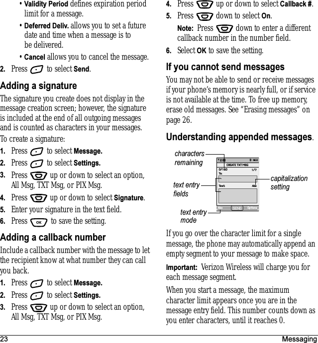 23 Messaging•Validity Period defines expiration period limit for a message.•Deferred Deliv. allows you to set a future date and time when a message is to be delivered.•Cancel allows you to cancel the message.2. Press   to select Send.Adding a signatureThe signature you create does not display in the message creation screen; however, the signature is included at the end of all outgoing messages and is counted as characters in your messages. To create a signature:1. Press   to select Message.2. Press   to select Settings.3. Press   up or down to select an option, All Msg, TXT Msg, or PIX Msg.4. Press   up or down to select Signature.5. Enter your signature in the text field.6. Press   to save the setting.Adding a callback numberInclude a callback number with the message to let the recipient know at what number they can call you back. 1. Press   to select Message.2. Press   to select Settings.3. Press   up or down to select an option, All Msg, TXT Msg, or PIX Msg.4. Press   up or down to select Callback #.5. Press   down to select On.Note:  Press   down to enter a different callback number in the number field.6. Select OK to save the setting.If you cannot send messagesYou may not be able to send or receive messages if your phone’s memory is nearly full, or if service is not available at the time. To free up memory, erase old messages. See “Erasing messages” on page 26.Understanding appended messages.If you go over the character limit for a single message, the phone may automatically append an empty segment to your message to make space.Important:  Verizon Wireless will charge you for each message segment.When you start a message, the maximum character limit appears once you are in the message entry field. This number counts down as you enter characters, until it reaches 0. text entry fieldstext entry modecapitalization settingcharacters remainingAbc OptionsText: AbcTo:0/160 1/7CREATE TXT MSG