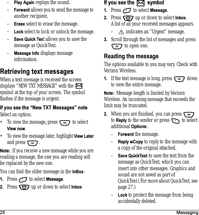 25 Messaging–Play Again replays the sound.–Forward allows you to send the message to another recipient.–Erase select to erase the message.–Lock select to lock or unlock the message.–Save Quick Text allows you to save the message as QuickText.–Message Info displays message information.Retrieving text messagesWhen a text message is received the screen displays “NEW TXT MESSAGE” with the   symbol at the top of your screen. The symbol flashes if the message is urgent.If you see the “New TXT Messages” noteSelect an option:• To view the message, press  to select View now.• To view the message later, highlight View Later and press  .Note:  If you receive a new message while you are reading a message, the one you are reading will be replaced by the new one. You can find the older message in the InBox: 1. Press   to select Message.2. Press   up or down to select Inbox.If you see the   symbol1. Press   to select Message.2. Press   up or down to select Inbox. A list of all your received messages appears.–  indicates an “Urgent” message.3. Scroll through the list of messages and press  to open one.Reading the messageThe options available to you may vary. Check with Verizon Wireless.1. If the text message is long, press   down to view the entire message.Note:  Message length is limited by Verizon Wireless. An incoming message that exceeds the limit may be truncated.2. When you are finished, you can press   to Reply to the sender or press   to select additional Options:.–Forward the message.–Reply wCopy to reply to the message with a copy of the original attached.–Save QuickText to save the text from the message as QuickText, which you can insert into other messages. Graphics and sound are not saved as part of QuickText.(For more about QuickText, see page 27.)–Lock to protect the message from being accidentally deleted.