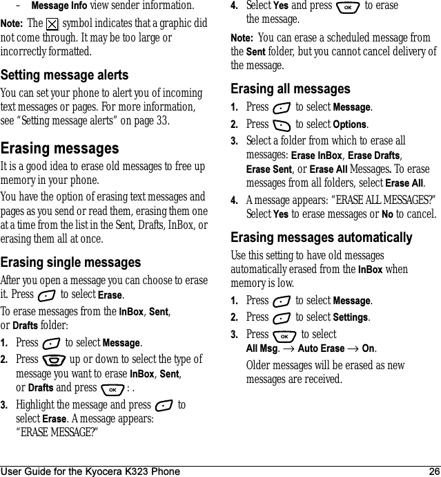 User Guide for the Kyocera K323 Phone 26–Message Info view sender information.Note:  The   symbol indicates that a graphic did not come through. It may be too large or incorrectly formatted.Setting message alertsYou can set your phone to alert you of incoming text messages or pages. For more information, see “Setting message alerts” on page 33.Erasing messagesIt is a good idea to erase old messages to free up memory in your phone.You have the option of erasing text messages and pages as you send or read them, erasing them one at a time from the list in the Sent, Drafts, InBox, or erasing them all at once.Erasing single messagesAfter you open a message you can choose to erase it. Press   to select Erase.To erase messages from the InBox, Sent, or Drafts folder:1. Press   to select Message.2. Press   up or down to select the type of message you want to erase InBox, Sent, or Drafts and press  : .3. Highlight the message and press   to select Erase. A message appears: “ERASE MESSAGE?”4. Select Yes and press   to erase the message.Note:  You can erase a scheduled message from the Sent folder, but you cannot cancel delivery of the message.Erasing all messages1. Press   to select Message.2. Press   to select Options.3. Select a folder from which to erase all messages: Erase InBox, Erase Drafts, Erase Sent, or Erase All Messages. To erase messages from all folders, select Erase All.4. A message appears: “ERASE ALL MESSAGES?” Select Yes to erase messages or No to cancel.Erasing messages automaticallyUse this setting to have old messages automatically erased from the InBox when memory is low.1. Press   to select Message.2. Press   to select Settings.3. Press   to select All Msg. → Auto Erase → On.Older messages will be erased as new messages are received.