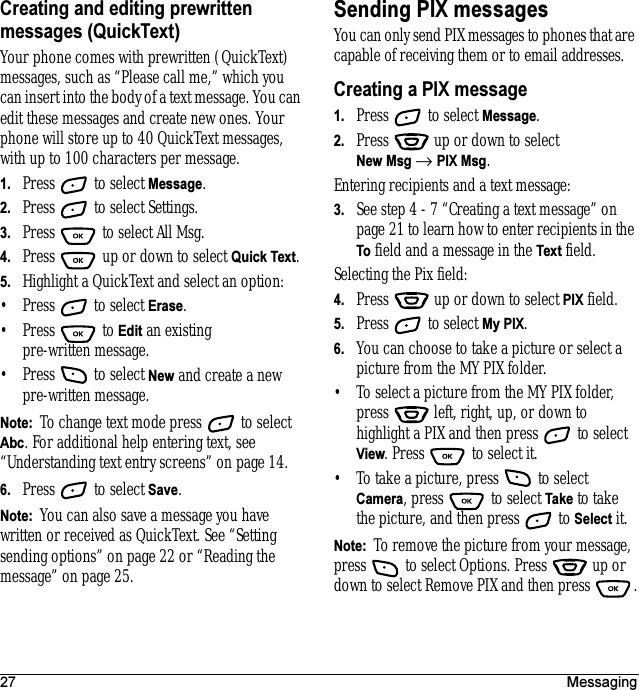 27 MessagingCreating and editing prewritten messages (QuickText)Your phone comes with prewritten (QuickText) messages, such as “Please call me,” which you can insert into the body of a text message. You can edit these messages and create new ones. Your phone will store up to 40 QuickText messages, with up to 100 characters per message.1. Press   to select Message.2. Press   to select Settings.3. Press   to select All Msg.4. Press   up or down to select Quick Text.5. Highlight a QuickText and select an option:• Press   to select Erase.• Press  to Edit an existing pre-written message.• Press   to select New and create a new pre-written message.Note:  To change text mode press   to select Abc. For additional help entering text, see “Understanding text entry screens” on page14.6. Press   to select Save.Note:  You can also save a message you have written or received as QuickText. See “Setting sending options” on page 22 or “Reading the message” on page 25.Sending PIX messagesYou can only send PIX messages to phones that are capable of receiving them or to email addresses. Creating a PIX message1. Press   to select Message.2. Press   up or down to select New Msg → PIX Msg. Entering recipients and a text message:3. See step 4 - 7 “Creating a text message” on page 21 to learn how to enter recipients in the To field and a message in the Text field. Selecting the Pix field:4. Press   up or down to select PIX field.5. Press   to select My PIX.6. You can choose to take a picture or select a picture from the MY PIX folder.• To select a picture from the MY PIX folder, press   left, right, up, or down to highlight a PIX and then press   to select View. Press   to select it.• To take a picture, press   to select Camera, press   to select Take to take the picture, and then press   to Select it.Note:  To remove the picture from your message, press   to select Options. Press   up or down to select Remove PIX and then press  .