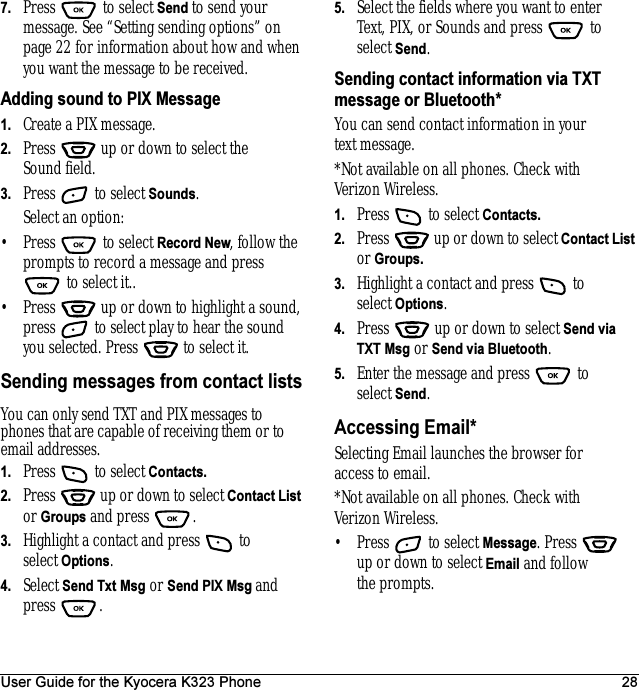 User Guide for the Kyocera K323 Phone 287. Press  to select Send to send your message. See “Setting sending options” on page 22 for information about how and when you want the message to be received.Adding sound to PIX Message1. Create a PIX message.2. Press   up or down to select the Sound field.3. Press   to select Sounds. Select an option:• Press  to select Record New, follow the prompts to record a message and press  to select it..• Press   up or down to highlight a sound, press   to select play to hear the sound you selected. Press   to select it.Sending messages from contact listsYou can only send TXT and PIX messages to phones that are capable of receiving them or to email addresses.1. Press   to select Contacts.2. Press   up or down to select Contact List or Groups and press  .3. Highlight a contact and press   to select Options.4. Select Send Txt Msg or Send PIX Msg and press .5. Select the fields where you want to enter Text, PIX, or Sounds and press   to select Send.Sending contact information via TXT message or Bluetooth*You can send contact information in your text message. *Not available on all phones. Check with Verizon Wireless.1. Press   to select Contacts.2. Press   up or down to select Contact List or Groups.3. Highlight a contact and press   to select Options.4. Press   up or down to select Send via TXT Msg or Send via Bluetooth.5. Enter the message and press   to select Send.Accessing Email* Selecting Email launches the browser for access to email.*Not available on all phones. Check with Verizon Wireless.• Press   to select Message. Press   up or down to select Email and follow the prompts.