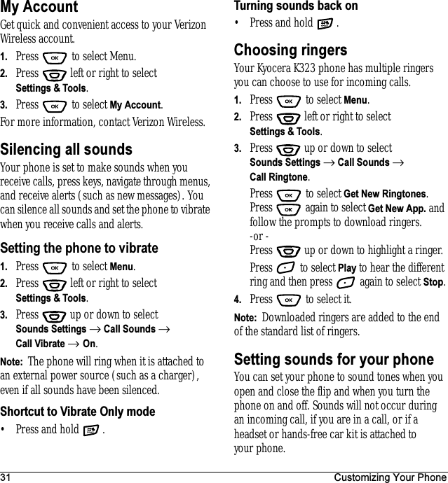 31 Customizing Your PhoneMy AccountGet quick and convenient access to your Verizon Wireless account. 1. Press   to select Menu.2. Press   left or right to select Settings &amp; Tools.3. Press  to select My Account.For more information, contact Verizon Wireless.Silencing all soundsYour phone is set to make sounds when you receive calls, press keys, navigate through menus, and receive alerts (such as new messages). You can silence all sounds and set the phone to vibrate when you receive calls and alerts.Setting the phone to vibrate 1. Press  to select Menu.2. Press   left or right to select Settings &amp; Tools.3. Press  up or down to select Sounds Settings → Call Sounds → Call Vibrate → On.Note:  The phone will ring when it is attached to an external power source (such as a charger), even if all sounds have been silenced.Shortcut to Vibrate Only mode• Press and hold  .Turning sounds back on• Press and hold  .Choosing ringersYour Kyocera K323 phone has multiple ringers you can choose to use for incoming calls. 1. Press   to select Menu.2. Press   left or right to select Settings &amp; Tools.3. Press  up or down to select Sounds Settings → Call Sounds → Call Ringtone.Press   to select Get New Ringtones. Press   again to select Get New App. and follow the prompts to download ringers.-or -Press   up or down to highlight a ringer.Press   to select Play to hear the different ring and then press   again to select Stop.4. Press   to select it.Note:  Downloaded ringers are added to the end of the standard list of ringers.Setting sounds for your phoneYou can set your phone to sound tones when you open and close the flip and when you turn the phone on and off. Sounds will not occur during an incoming call, if you are in a call, or if a headset or hands-free car kit is attached to your phone.