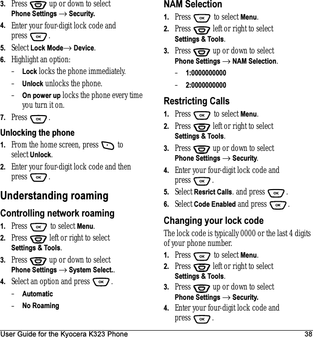 User Guide for the Kyocera K323 Phone 383. Press  up or down to select Phone Settings → Security.4. Enter your four-digit lock code and press .5. Select Lock Mode→ Device.6. Highlight an option:–Lock locks the phone immediately.–Unlock unlocks the phone.–On power up locks the phone every time you turn it on.7. Press .Unlocking the phone1. From the home screen, press   to select Unlock.2. Enter your four-digit lock code and then press .Understanding roamingControlling network roaming1. Press  to select Menu.2. Press   left or right to select Settings &amp; Tools.3. Press  up or down to select Phone Settings → System Select..4. Select an option and press  .–Automatic –No RoamingNAM Selection1. Press   to select Menu.2. Press   left or right to select Settings &amp; Tools.3. Press  up or down to select Phone Settings → NAM Selection.–1:0000000000–2:0000000000Restricting Calls1. Press   to select Menu.2. Press   left or right to select Settings &amp; Tools.3. Press  up or down to select Phone Settings → Security.4. Enter your four-digit lock code and press . 5. Select Resrict Calls. and press  .6. Select Code Enabled and press  .Changing your lock codeThe lock code is typically 0000 or the last 4 digits of your phone number.1. Press   to select Menu.2. Press   left or right to select Settings &amp; Tools.3. Press  up or down to select Phone Settings → Security.4. Enter your four-digit lock code and press .