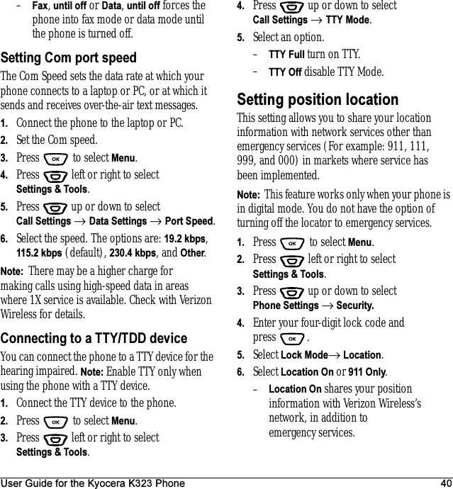 User Guide for the Kyocera K323 Phone 40–Fax, until off or Data, until off forces the phone into fax mode or data mode until the phone is turned off.Setting Com port speedThe Com Speed sets the data rate at which your phone connects to a laptop or PC, or at which it sends and receives over-the-air text messages.1. Connect the phone to the laptop or PC. 2. Set the Com speed.3. Press  to select Menu.4. Press   left or right to select Settings &amp; Tools.5. Press  up or down to select Call Settings → Data Settings → Port Speed.6. Select the speed. The options are: 19.2 kbps, 115.2 kbps (default), 230.4 kbps, and Other.Note:  There may be a higher charge for making calls using high-speed data in areas where 1X service is available. Check with Verizon Wireless for details.Connecting to a TTY/TDD deviceYou can connect the phone to a TTY device for the hearing impaired. Note: Enable TTY only when using the phone with a TTY device.1. Connect the TTY device to the phone.2. Press  to select Menu.3. Press   left or right to select Settings &amp; Tools.4. Press  up or down to select Call Settings → TTY Mode.5. Select an option.–TTY Full turn on TTY.–TTY Off disable TTY Mode.Setting position locationThis setting allows you to share your location information with network services other than emergency services (For example: 911, 111, 999, and 000) in markets where service has been implemented.Note:  This feature works only when your phone is in digital mode. You do not have the option of turning off the locator to emergency services.1. Press   to select Menu.2. Press   left or right to select Settings &amp; Tools.3. Press  up or down to select Phone Settings → Security.4. Enter your four-digit lock code and press .5. Select Lock Mode→ Location.6. Select Location On or 911 Only.–Location On shares your position information with Verizon Wireless’s network, in addition to emergency services.