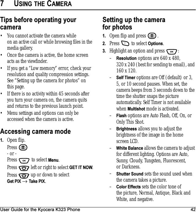 User Guide for the Kyocera K323 Phone 427USING THE CAMERATips before operating your camera• You cannot activate the camera while on an active call or while browsing files in the media gallery.• Once the camera is active, the home screen acts as the viewfinder.• If you get a “Low memory” error, check your resolution and quality compression settings. See “Setting up the camera for photos” on this page.• If there is no activity within 45 seconds after you turn your camera on, the camera quits and returns to the previous launch point.• Menu settings and options can only be accessed when the camera is active.Accessing camera mode1. Open flip.Press - or -Press  to select Menu.Press   left or right to select GET IT NOW.Press  up or down to select Get PIX → Take PIX.Setting up the camera for photos1. Open flip and press  .2. Press   to select Options.3. Highlight an option and press  :–Resolution options are 640 x 480, 320 x 240 (best for sending to email), and 160 x 120.–Self Timer options are Off (default) or 3, 5, or 10 second pauses. When set, the camera beeps from 3 seconds down to the time the shutter snaps the picture automatically. Self Timer is not available when Multishot mode is activated.–Flash options are Auto Flash, Off, On, or Only This Shot.–Brightness allows you to adjust the brightness of the image in the home screen LCD.–White Balance allows the camera to adjust for different lighting. Options are Auto, Sunny, Cloudy, Tungsten, Fluorescent, or Darkness.–Shutter Sound sets the sound used when the camera takes a picture.–Color Effects sets the color tone of the picture, Normal, Antique, Black and White, and negative.