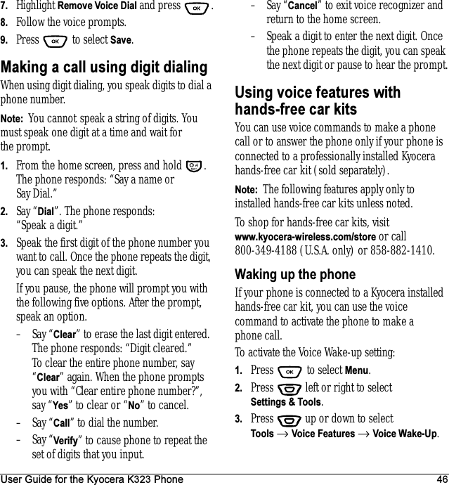 User Guide for the Kyocera K323 Phone 467. Highlight Remove Voice Dial and press  .8. Follow the voice prompts.9. Press  to select Save.Making a call using digit dialingWhen using digit dialing, you speak digits to dial a phone number.Note:  You cannot speak a string of digits. You must speak one digit at a time and wait for the prompt.1. From the home screen, press and hold  . The phone responds: “Say a name or Say Dial.”2. Say “Dial”. The phone responds: “Speak a digit.”3. Speak the first digit of the phone number you want to call. Once the phone repeats the digit, you can speak the next digit.If you pause, the phone will prompt you with the following five options. After the prompt, speak an option.–Say “Clear” to erase the last digit entered. The phone responds: “Digit cleared.”To clear the entire phone number, say “Clear” again. When the phone prompts you with “Clear entire phone number?”, say “Yes” to clear or “No” to cancel.–Say “Call” to dial the number.–Say “Verify” to cause phone to repeat the set of digits that you input.–Say “Cancel” to exit voice recognizer and return to the home screen.– Speak a digit to enter the next digit. Once the phone repeats the digit, you can speak the next digit or pause to hear the prompt.Using voice features withhands-free car kitsYou can use voice commands to make a phone call or to answer the phone only if your phone is connected to a professionally installed Kyocera hands-free car kit (sold separately).Note:  The following features apply only to installed hands-free car kits unless noted.To shop for hands-free car kits, visitwww.kyocera-wireless.com/store or call 800-349-4188 (U.S.A. only) or 858-882-1410.Waking up the phoneIf your phone is connected to a Kyocera installed hands-free car kit, you can use the voice command to activate the phone to make a phone call.To activate the Voice Wake-up setting:1. Press   to select Menu.2. Press   left or right to select Settings &amp; Tools.3. Press  up or down to select Tools → Voice Features → Voice Wake-Up.