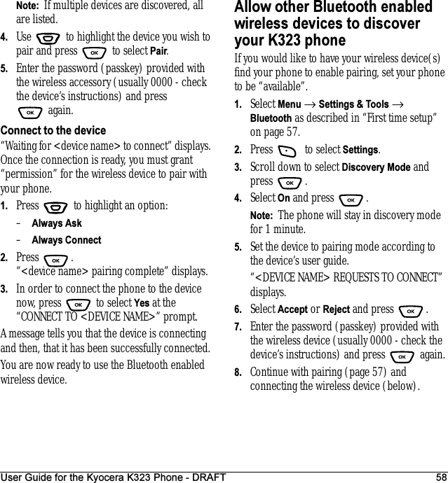 User Guide for the Kyocera K323 Phone - DRAFT 58Note:  If multiple devices are discovered, all are listed.4. Use   to highlight the device you wish to pair and press   to select Pair.5. Enter the password (passkey) provided with the wireless accessory (usually 0000 - check the device’s instructions) and press again.Connect to the device“Waiting for &lt;device name&gt; to connect” displays. Once the connection is ready, you must grant “permission” for the wireless device to pair with your phone. 1. Press   to highlight an option:–Always Ask–Always Connect 2. Press . “&lt;device name&gt; pairing complete” displays.3. In order to connect the phone to the device now, press   to select Yes at the “CONNECT TO &lt;DEVICE NAME&gt;” prompt.A message tells you that the device is connecting and then, that it has been successfully connected.You are now ready to use the Bluetooth enabled wireless device.Allow other Bluetooth enabled wireless devices to discover your K323 phoneIf you would like to have your wireless device(s) find your phone to enable pairing, set your phone to be “available”.1. Select Menu → Settings &amp; Tools → Bluetooth as described in “First time setup” on page57.2. Press  to select Settings.3. Scroll down to select Discovery Mode and press .4. Select On and press  . Note:  The phone will stay in discovery mode for 1 minute. 5. Set the device to pairing mode according to the device’s user guide.“&lt;DEVICE NAME&gt; REQUESTS TO CONNECT” displays.6. Select Accept or Reject and press  .7. Enter the password (passkey) provided with the wireless device (usually 0000 - check the device’s instructions) and press   again.8. Continue with pairing (page 57) and connecting the wireless device (below).