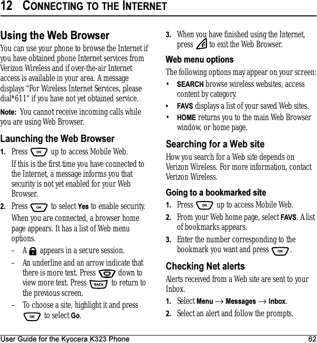 User Guide for the Kyocera K323 Phone 6212 CONNECTING TO THE INTERNETUsing the Web BrowserYou can use your phone to browse the Internet if you have obtained phone Internet services from Verizon Wireless and if over-the-air Internet access is available in your area. A message displays &quot;For Wireless Internet Services, please dial*611&quot; if you have not yet obtained service.Note:  You cannot receive incoming calls while you are using Web Browser. Launching the Web Browser1. Press   up to access Mobile Web.If this is the first time you have connected to the Internet, a message informs you that security is not yet enabled for your Web Browser.2. Press  to select Yes to enable security.When you are connected, a browser home page appears. It has a list of Web menu options.– A   appears in a secure session.– An underline and an arrow indicate that there is more text. Press   down to view more text. Press   to return to the previous screen.– To choose a site, highlight it and press  to select Go.3. When you have finished using the Internet, press   to exit the Web Browser.Web menu optionsThe following options may appear on your screen:•SEARCH browse wireless websites, access content by category. •FAVS displays a list of your saved Web sites.•HOME returns you to the main Web Browser window, or home page.Searching for a Web siteHow you search for a Web site depends on Verizon Wireless. For more information, contact Verizon Wireless.Going to a bookmarked site1. Press   up to access Mobile Web.2. From your Web home page, select FAVS. A list of bookmarks appears.3. Enter the number corresponding to the bookmark you want and press  .Checking Net alertsAlerts received from a Web site are sent to your Inbox. 1. Select Menu → Messages → Inbox. 2. Select an alert and follow the prompts.