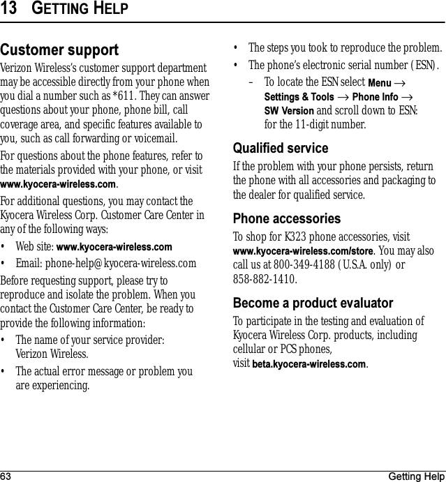 63 Getting Help13 GETTING HELPCustomer supportVerizon Wireless’s customer support department may be accessible directly from your phone when you dial a number such as *611. They can answer questions about your phone, phone bill, call coverage area, and specific features available to you, such as call forwarding or voicemail.For questions about the phone features, refer to the materials provided with your phone, or visit www.kyocera-wireless.com.For additional questions, you may contact the Kyocera Wireless Corp. Customer Care Center in any of the following ways:• Web site: www.kyocera-wireless.com• Email: phone-help@kyocera-wireless.com Before requesting support, please try to reproduce and isolate the problem. When you contact the Customer Care Center, be ready to provide the following information:• The name of your service provider: Verizon Wireless. • The actual error message or problem you are experiencing. • The steps you took to reproduce the problem. • The phone’s electronic serial number (ESN).– To locate the ESN select Menu → Settings &amp; Tools → Phone Info → SW Version and scroll down to ESN: for the 11-digit number.Qualified serviceIf the problem with your phone persists, return the phone with all accessories and packaging to the dealer for qualified service.Phone accessoriesTo shop for K323 phone accessories, visit www.kyocera-wireless.com/store. You may also call us at 800-349-4188 (U.S.A. only) or 858-882-1410.Become a product evaluatorTo participate in the testing and evaluation of Kyocera Wireless Corp. products, including cellular or PCS phones, visit beta.kyocera-wireless.com.