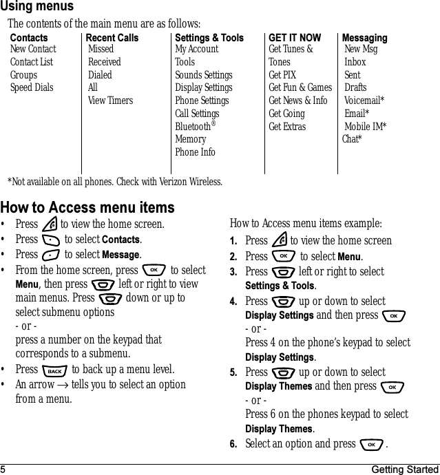 5 Getting StartedUsing menusHow to Access menu items• Press   to view the home screen.• Press   to select Contacts.• Press   to select Message.• From the home screen, press   to select Menu, then press   left or right to view main menus. Press   down or up to select submenu options - or - press a number on the keypad that corresponds to a submenu.• Press   to back up a menu level.•An arrow → tells you to select an option from a menu.How to Access menu items example:1. Press   to view the home screen2. Press   to select Menu.3. Press   left or right to select Settings &amp; Tools.4. Press   up or down to select Display Settings and then press - or -Press 4 on the phone’s keypad to select Display Settings. 5. Press   up or down to select Display Themes and then press - or -Press 6 on the phones keypad to select Display Themes.6. Select an option and press  .The contents of the main menu are as follows: Contacts New Contact Contact List Groups Speed DialsRecent Calls Missed Received Dialed All View TimersSettings &amp; ToolsMy AccountToolsSounds SettingsDisplay SettingsPhone SettingsCall SettingsBluetooth®MemoryPhone InfoGET IT NOWGet Tunes &amp; TonesGet PIX Get Fun &amp; GamesGet News &amp; InfoGet GoingGet ExtrasMessaging New Msg Inbox Sent Drafts Voicemail* Email* Mobile IM*Chat**Not available on all phones. Check with Verizon Wireless.