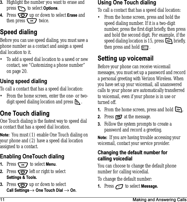 11 Making and Answering Calls3. Highlight the number you want to erase and press   to select Options.4. Press   up or down to select Erase and then press   twice.Speed dialingBefore you can use speed dialing, you must save a phone number as a contact and assign a speed dial location to it. • To add a speed dial location to a saved or new contact, see “Customizing a phone number” on page20.Using speed dialingTo call a contact that has a speed dial location:• From the home screen, enter the one- or two-digit speed dialing location and press  .One Touch dialingOne Touch dialing is the fastest way to speed dial a contact that has a speed dial location.Note:  You must (1) enable One Touch dialing on your phone and (2) have a speed dial location assigned to a contact.Enabling OneTouch dialing1. Press  to select Menu.2. Press   left or right to select Settings &amp; Tools. 3. Press  up or down to select Call Settings→ One Touch Dial → On.Using One Touch dialingTo call a contact that has a speed dial location:• From the home screen, press and hold the speed dialing number. If it is a two-digit number, press the first digit briefly, then press and hold the second digit. For example, if the speed dialing location is 15, press   briefly, then press and hold .Setting up voicemailBefore your phone can receive voicemail messages, you must set up a password and record a personal greeting with Verizon Wireless. When you have set up your voicemail, all unanswered calls to your phone are automatically transferred to voicemail, even if your phone is in use or turned off.1. From the home screen, press and hold  .2. Press   at the message.3. Follow the system prompts to create a password and record a greeting.Note:  If you are having trouble accessing your voicemail, contact your service provider.Changing the default number for calling voicedialYou can choose to change the default phone number for calling voicedial.To change the default number:1. Press   to select Message.