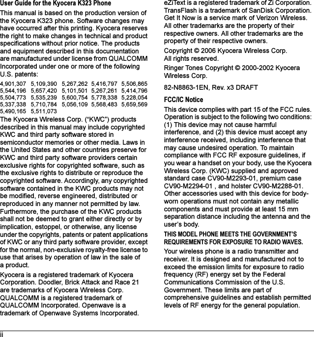 iiUser Guide for the Kyocera K323 PhoneThis manual is based on the production version of the Kyocera K323 phone. Software changes may have occurred after this printing. Kyocera reserves the right to make changes in technical and product specifications without prior notice. The products and equipment described in this documentation are manufactured under license from QUALCOMM Incorporated under one or more of the following U.S. patents:4,901,307 5,109,390 5,267,262 5,416,797 5,506,865 5,544,196 5,657,420 5,101,501 5,267,261 5,414,796 5,504,773 5,535,239 5,600,754 5,778,338 5,228,054 5,337,338 5,710,784 5,056,109 5,568,483 5,659,569 5,490,165 5,511,073The Kyocera Wireless Corp. (“KWC”) products described in this manual may include copyrighted KWC and third party software stored in semiconductor memories or other media. Laws in the United States and other countries preserve for KWC and third party software providers certain exclusive rights for copyrighted software, such as the exclusive rights to distribute or reproduce the copyrighted software. Accordingly, any copyrighted software contained in the KWC products may not be modified, reverse engineered, distributed or reproduced in any manner not permitted by law. Furthermore, the purchase of the KWC products shall not be deemed to grant either directly or by implication, estoppel, or otherwise, any license under the copyrights, patents or patent applications of KWC or any third party software provider, except for the normal, non-exclusive royalty-free license to use that arises by operation of law in the sale of a product.Kyocera is a registered trademark of Kyocera Corporation. Doodler, Brick Attack and Race 21 are trademarks of Kyocera Wireless Corp. QUALCOMM is a registered trademark of QUALCOMM Incorporated. Openwave is a trademark of Openwave Systems Incorporated. eZiText is a registered trademark of Zi Corporation. TransFlash is a trademark of SanDisk Corporation. Get It Now is a service mark of Verizon Wireless. All other trademarks are the property of their respective owners. All other trademarks are the property of their respective owners.Copyright © 2006 Kyocera Wireless Corp. All rights reserved. Ringer Tones Copyright © 2000-2002 Kyocera Wireless Corp.82-N8863-1EN, Rev. x3 DRAFTFCC/IC NoticeThis device complies with part 15 of the FCC rules. Operation is subject to the following two conditions: (1) This device may not cause harmful interference, and (2) this device must accept any interference received, including interference that may cause undesired operation. To maintain compliance with FCC RF exposure guidelines, if you wear a handset on your body, use the Kyocera Wireless Corp. (KWC) supplied and approved standard case CV90-M2293-01, premium case CV90-M2294-01 , and holster CV90-M2288-01. Other accessories used with this device for body-worn operations must not contain any metallic components and must provide at least 15 mm separation distance including the antenna and the user’s body.THIS MODEL PHONE MEETS THE GOVERNMENT’S REQUIREMENTS FOR EXPOSURE TO RADIO WAVES.Your wireless phone is a radio transmitter and receiver. It is designed and manufactured not to exceed the emission limits for exposure to radio frequency (RF) energy set by the Federal Communications Commission of the U.S. Government. These limits are part of comprehensive guidelines and establish permitted levels of RF energy for the general population. 