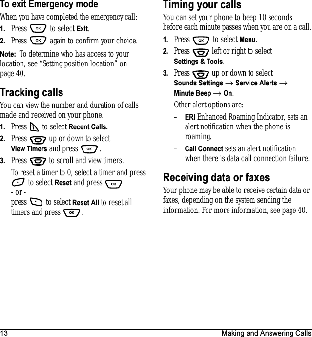 13 Making and Answering CallsTo exit Emergency modeWhen you have completed the emergency call:1. Press  to select Exit.2. Press   again to confirm your choice.Note:  To determine who has access to your location, see “Setting position location” on page 40.Tracking callsYou can view the number and duration of calls made and received on your phone.1. Press   to select Recent Calls.2. Press   up or down to select View Timers and press  .3. Press   to scroll and view timers.To reset a timer to 0, select a timer and press  to select Reset and press - or -press   to select Reset All to reset all timers and press  . Timing your callsYou can set your phone to beep 10 seconds before each minute passes when you are on a call.1. Press   to select Menu.2. Press   left or right to select Settings &amp; Tools. 3. Press  up or down to select Sounds Settings → Service Alerts → Minute Beep → On.Other alert options are:–ERI Enhanced Roaming Indicator, sets an alert notification when the phone is roaming. –Call Connect sets an alert notification when there is data call connection failure.Receiving data or faxesYour phone may be able to receive certain data or faxes, depending on the system sending the information. For more information, see page 40.