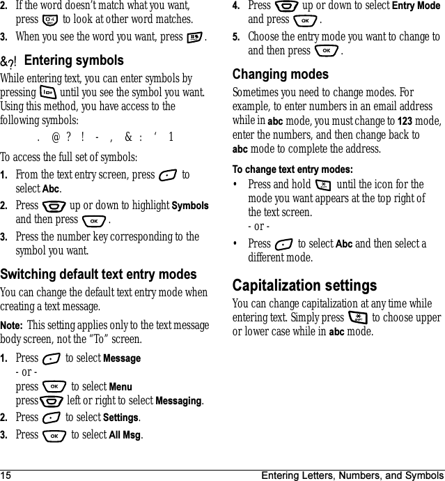 15 Entering Letters, Numbers, and Symbols2. If the word doesn’t match what you want, press   to look at other word matches.3. When you see the word you want, press .Entering symbolsWhile entering text, you can enter symbols by pressing   until you see the symbol you want. Using this method, you have access to the following symbols:To access the full set of symbols:1. From the text entry screen, press   to select Abc.2. Press   up or down to highlight Symbols and then press  .3. Press the number key corresponding to the symbol you want.Switching default text entry modesYou can change the default text entry mode when creating a text message. Note:  This setting applies only to the text message body screen, not the “To” screen. 1. Press   to select Message - or -press  to select Menupress  left or right to select Messaging. 2. Press   to select Settings.3. Press  to select All Msg.4. Press   up or down to select Entry Mode and press  .5. Choose the entry mode you want to change to and then press  .Changing modesSometimes you need to change modes. For example, to enter numbers in an email address while in abc mode, you must change to 123 mode, enter the numbers, and then change back to abc mode to complete the address.To change text entry modes:• Press and hold   until the icon for the mode you want appears at the top right of the text screen.- or -• Press   to select Abc and then select a different mode.Capitalization settingsYou can change capitalization at any time while entering text. Simply press   to choose upper or lower case while in abc mode..@?!-,&amp;:‘1