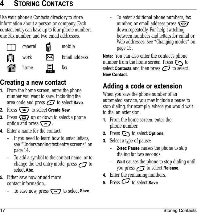 17 Storing Contacts4STORING CONTACTSUse your phone’s Contacts directory to store information about a person or company. Each contact entry can have up to four phone numbers, one Fax number, and two email addresses.Creating a new contact1. From the home screen, enter the phone number you want to save, including the area code and press   to select Save.2. Press  to select Create New.3. Press   up or down to select a phone option and press  .4. Enter a name for the contact. – If you need to learn how to enter letters, see “Understanding text entry screens” on page 14.– To add a symbol to the contact name, or to change the text entry mode, press   to select Abc.5. Either save now or add more contact information.– To save now, press   to select Save.– To enter additional phone numbers, fax number, or email address press   down repeatedly. For help switching between numbers and letters for email or Web addresses, see “Changing modes” on page 15.Note:  You can also enter the contact’s phone number from the home screen. Press   to select Contacts and then press   to select New Contact.Adding a code or extensionWhen you save the phone number of an automated service, you may include a pause to stop dialing, for example, where you would wait to dial an extension.1. From the home screen, enter the phone number.2. Press   to select Options.3. Select a type of pause:–2-sec Pause causes the phone to stop dialing for two seconds.–Wait causes the phone to stop dialing until you press   to select Release.4. Enter the remaining numbers.5. Press   to select Save.general mobilework Email addresshome fax