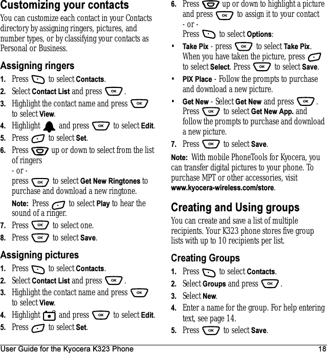 User Guide for the Kyocera K323 Phone 18Customizing your contactsYou can customize each contact in your Contacts directory by assigning ringers, pictures, and number types, or by classifying your contacts as Personal or Business.Assigning ringers1. Press   to select Contacts.2. Select Contact List and press  . 3. Highlight the contact name and press   to select View.4. Highlight   and press   to select Edit.5. Press   to select Set.6. Press   up or down to select from the list of ringers - or -press  to select Get New Ringtones to purchase and download a new ringtone.Note:  Press  to select Play to hear the sound of a ringer.7. Press   to select one.8. Press  to select Save.Assigning pictures1. Press   to select Contacts.2. Select Contact List and press  . 3. Highlight the contact name and press   to select View.4. Highlight   and press   to select Edit.5. Press   to select Set.6. Press   up or down to highlight a picture and press   to assign it to your contact- or -Press   to select Options: •Take Pix - press   to select Take Pix. When you have taken the picture, press   to select Select. Press   to select Save.•PIX Place - Follow the prompts to purchase and download a new picture.•Get New - Select Get New and press  . Press   to select Get New App. and follow the prompts to purchase and download a new picture.7. Press   to select Save.Note:  With mobile PhoneTools for Kyocera, you can transfer digital pictures to your phone. To purchase MPT or other accessories, visit www.kyocera-wireless.com/store.Creating and Using groupsYou can create and save a list of multiple recipients. Your K323 phone stores five group lists with up to 10 recipients per list.Creating Groups1. Press   to select Contacts.2. Select Groups and press  . 3. Select New. 4. Enter a name for the group. For help entering text, see page 14.5. Press   to select Save.