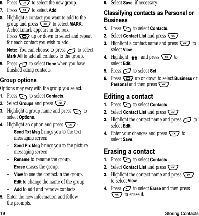 19 Storing Contacts6. Press   to select the new group.7. Press  to select Add.8. Highlight a contact you want to add to the group and press   to select MARK. A checkmark appears in the box. Press   up or down to select and repeat for each contact you wish to add Note:  You can choose to press   to select Mark All to add all contacts to the group.9. Press   to select Done when you have finished ading contacts.Group optionsOptions may vary with the group you select.1. Press   to select Contacts.2. Select Groups and press  . 3. Highlight a group name and press   to select Options.4. Highlight an option and press  :–Send Txt Msg brings you to the text messaging screen.–Send Pix Msg brings you to the picture messaging screen.–Rename to rename the group.–Erase erases the group.–View to see the contact in the group.–Edit to change the name of the group. –Add to add and remove contacts.5. Enter the new information and follow the prompts.6. Select Save, if necessary.Classifying contacts as Personal or Business1. Press   to select Contacts.2. Select Contact List and press  . 3. Highlight a contact name and press   to select View.4. Highlight   and press   to select Edit.5. Press   to select Set.6. Press   up or down to select Business or Personal and then press .Editing a contact1. Press   to select Contacts.2. Select Contact List and press  . 3. Highlight the contact name and press   to select Edit.4. Enter your changes and press   to select Save.Erasing a contact1. Press   to select Contacts. 2. Select Contact List and press  . 3. Highlight the contact name and press   to select View.4. Press   to select Erase and then press  to erase it.