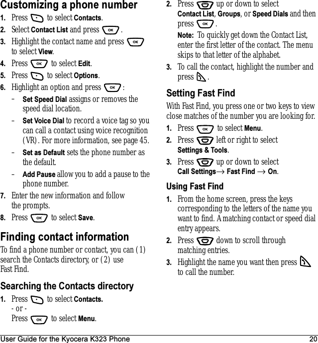 User Guide for the Kyocera K323 Phone 20Customizing a phone number1. Press   to select Contacts. 2. Select Contact List and press  . 3. Highlight the contact name and press   to select View.4. Press   to select Edit.5. Press   to select Options.6. Highlight an option and press  :–Set Speed Dial assigns or removes the speed dial location.–Set Voice Dial to record a voice tag so you can call a contact using voice recognition (VR). For more information, see page 45.–Set as Default sets the phone number as the default.–Add Pause allow you to add a pause to the phone number.7. Enter the new information and follow the prompts.8. Press   to select Save.Finding contact informationTo find a phone number or contact, you can (1) search the Contacts directory, or (2) use Fast Find.Searching the Contacts directory1. Press   to select Contacts.- or -Press  to select Menu.2. Press   up or down to select Contact List, Groups, or Speed Dials and then press . Note:  To quickly get down the Contact List, enter the first letter of the contact. The menu skips to that letter of the alphabet.3. To call the contact, highlight the number and press .Setting Fast FindWith Fast Find, you press one or two keys to view close matches of the number you are looking for.1. Press   to select Menu.2. Press   left or right to select Settings &amp; Tools.3. Press   up or down to select Call Settings→ Fast Find → On.Using Fast Find1. From the home screen, press the keys corresponding to the letters of the name you want to find. A matching contact or speed dial entry appears. 2. Press   down to scroll through matching entries.3. Highlight the name you want then press   to call the number.