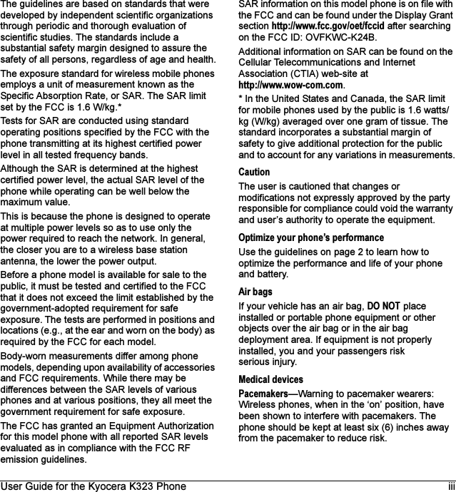 User Guide for the Kyocera K323 Phone iiiThe guidelines are based on standards that were developed by independent scientific organizations through periodic and thorough evaluation of scientific studies. The standards include a substantial safety margin designed to assure the safety of all persons, regardless of age and health.The exposure standard for wireless mobile phones employs a unit of measurement known as the Specific Absorption Rate, or SAR. The SAR limit set by the FCC is 1.6 W/kg.* Tests for SAR are conducted using standard operating positions specified by the FCC with the phone transmitting at its highest certified power level in all tested frequency bands.Although the SAR is determined at the highest certified power level, the actual SAR level of the phone while operating can be well below the maximum value. This is because the phone is designed to operate at multiple power levels so as to use only the power required to reach the network. In general, the closer you are to a wireless base station antenna, the lower the power output.Before a phone model is available for sale to the public, it must be tested and certified to the FCC that it does not exceed the limit established by the government-adopted requirement for safe exposure. The tests are performed in positions and locations (e.g., at the ear and worn on the body) as required by the FCC for each model.Body-worn measurements differ among phone models, depending upon availability of accessories and FCC requirements. While there may be differences between the SAR levels of various phones and at various positions, they all meet the government requirement for safe exposure.The FCC has granted an Equipment Authorization for this model phone with all reported SAR levels evaluated as in compliance with the FCC RF emission guidelines. SAR information on this model phone is on file with the FCC and can be found under the Display Grant section http://www.fcc.gov/oet/fccid after searching on the FCC ID: OVFKWC-K24B.Additional information on SAR can be found on the Cellular Telecommunications and Internet Association (CTIA) web-site athttp://www.wow-com.com.* In the United States and Canada, the SAR limit for mobile phones used by the public is 1.6 watts/kg (W/kg) averaged over one gram of tissue. The standard incorporates a substantial margin of safety to give additional protection for the public and to account for any variations in measurements.CautionThe user is cautioned that changes or modifications not expressly approved by the party responsible for compliance could void the warranty and user’s authority to operate the equipment.Optimize your phone’s performanceUse the guidelines on page 2 to learn how to optimize the performance and life of your phone and battery.Air bagsIf your vehicle has an air bag, DO NOT place installed or portable phone equipment or other objects over the air bag or in the air bag deployment area. If equipment is not properly installed, you and your passengers risk serious injury.Medical devicesPacemakers—Warning to pacemaker wearers: Wireless phones, when in the ‘on’ position, have been shown to interfere with pacemakers. The phone should be kept at least six (6) inches away from the pacemaker to reduce risk.