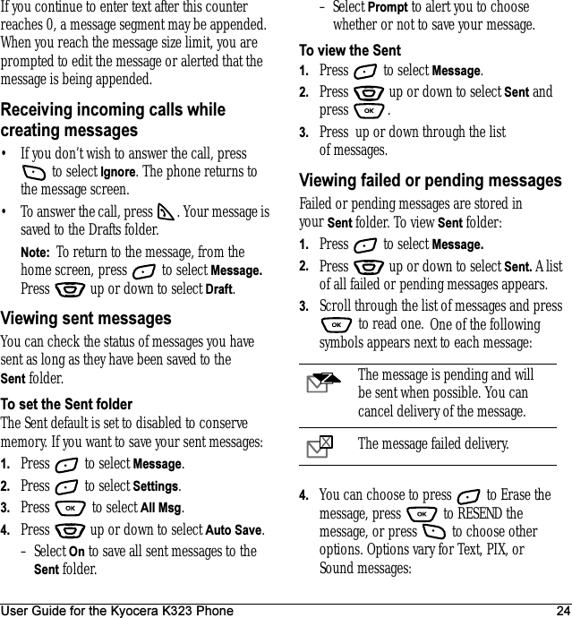 User Guide for the Kyocera K323 Phone 24If you continue to enter text after this counter reaches 0, a message segment may be appended. When you reach the message size limit, you are prompted to edit the message or alerted that the message is being appended.Receiving incoming calls while creating messages• If you don’t wish to answer the call, press  to select Ignore. The phone returns to the message screen.• To answer the call, press  . Your message is saved to the Drafts folder.Note:  To return to the message, from the home screen, press   to select Message. Press   up or down to select Draft.Viewing sent messagesYou can check the status of messages you have sent as long as they have been saved to the Sent folder.To set the Sent folderThe Sent default is set to disabled to conserve memory. If you want to save your sent messages:1. Press   to select Message.2. Press   to select Settings.3. Press  to select All Msg.4. Press   up or down to select Auto Save.–Select On to save all sent messages to the Sent folder.–Select Prompt to alert you to choose whether or not to save your message.To view the Sent1. Press   to select Message.2. Press   up or down to select Sent and press .3. Press  up or down through the list of messages. Viewing failed or pending messagesFailed or pending messages are stored in your Sent folder. To view Sent folder:1. Press   to select Message.2. Press   up or down to select Sent. A list of all failed or pending messages appears.3. Scroll through the list of messages and press  to read one. One of the following symbols appears next to each message:4. You can choose to press   to Erase the message, press   to RESEND the message, or press   to choose other options. Options vary for Text, PIX, or Sound messages:The message is pending and will be sent when possible. You can cancel delivery of the message.The message failed delivery.