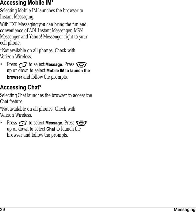 29 MessagingAccessing Mobile IM*Selecting Mobile IM launches the browser to Instant Messaging. With TXT Messaging you can bring the fun and convenience of AOL Instant Messenger, MSN Messenger and Yahoo! Messenger right to your cell phone.*Not available on all phones. Check with Verizon Wireless.• Press   to select Message. Press   up or down to select Mobile IM to launch the browser and follow the prompts.Accessing Chat*Selecting Chat launches the browser to access the Chat feature.*Not available on all phones. Check with Verizon Wireless.• Press   to select Message. Press   up or down to select Chat to launch the browser and follow the prompts.