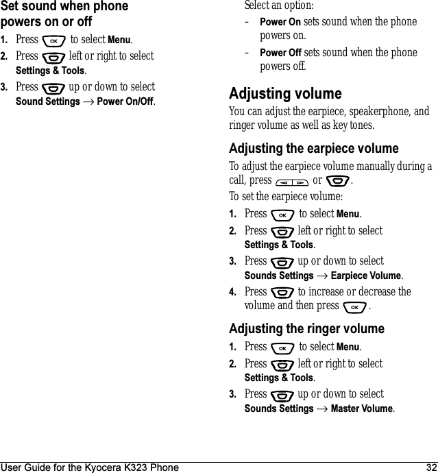 User Guide for the Kyocera K323 Phone 32Set sound when phone powers on or off1. Press  to select Menu.2. Press   left or right to select Settings &amp; Tools.3. Press  up or down to select Sound Settings → Power On/Off.Select an option:–Power On sets sound when the phone powers on.–Power Off sets sound when the phone powers off.Adjusting volumeYou can adjust the earpiece, speakerphone, and ringer volume as well as key tones.Adjusting the earpiece volumeTo adjust the earpiece volume manually during a call, press   or  .To set the earpiece volume:1. Press   to select Menu.2. Press   left or right to select Settings &amp; Tools.3. Press  up or down to select Sounds Settings → Earpiece Volume.4. Press   to increase or decrease the volume and then press  .Adjusting the ringer volume1. Press   to select Menu.2. Press   left or right to select Settings &amp; Tools.3. Press  up or down to select Sounds Settings → Master Volume.