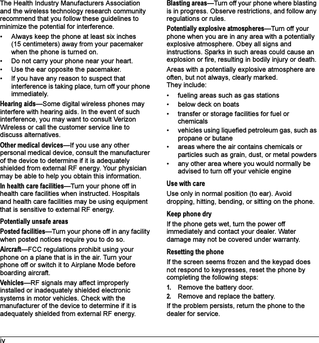 ivThe Health Industry Manufacturers Association and the wireless technology research community recommend that you follow these guidelines to minimize the potential for interference.• Always keep the phone at least six inches (15 centimeters) away from your pacemaker when the phone is turned on.• Do not carry your phone near your heart.• Use the ear opposite the pacemaker.• If you have any reason to suspect that interference is taking place, turn off your phone immediately.Hearing aids—Some digital wireless phones may interfere with hearing aids. In the event of such interference, you may want to consult Verizon Wireless or call the customer service line to discuss alternatives.Other medical devices—If you use any other personal medical device, consult the manufacturer of the device to determine if it is adequately shielded from external RF energy. Your physician may be able to help you obtain this information.In health care facilities—Turn your phone off in health care facilities when instructed. Hospitals and health care facilities may be using equipment that is sensitive to external RF energy.Potentially unsafe areasPosted facilities—Turn your phone off in any facility when posted notices require you to do so.Aircraft—FCC regulations prohibit using your phone on a plane that is in the air. Turn your phone off or switch it to Airplane Mode before boarding aircraft.Vehicles—RF signals may affect improperly installed or inadequately shielded electronic systems in motor vehicles. Check with the manufacturer of the device to determine if it is adequately shielded from external RF energy.Blasting areas—Turn off your phone where blasting is in progress. Observe restrictions, and follow any regulations or rules.Potentially explosive atmospheres—Turn off your phone when you are in any area with a potentially explosive atmosphere. Obey all signs and instructions. Sparks in such areas could cause an explosion or fire, resulting in bodily injury or death.Areas with a potentially explosive atmosphere are often, but not always, clearly marked. They include:• fueling areas such as gas stations• below deck on boats• transfer or storage facilities for fuel or chemicals• vehicles using liquefied petroleum gas, such as propane or butane• areas where the air contains chemicals or particles such as grain, dust, or metal powders• any other area where you would normally be advised to turn off your vehicle engineUse with careUse only in normal position (to ear). Avoid dropping, hitting, bending, or sitting on the phone.Keep phone dryIf the phone gets wet, turn the power off immediately and contact your dealer. Water damage may not be covered under warranty.Resetting the phoneIf the screen seems frozen and the keypad does not respond to keypresses, reset the phone by completing the following steps:1. Remove the battery door.2. Remove and replace the battery.If the problem persists, return the phone to the dealer for service.