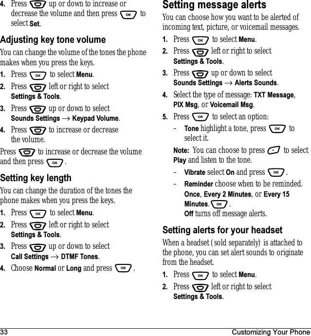 33 Customizing Your Phone4. Press   up or down to increase or decrease the volume and then press   to select Set.Adjusting key tone volumeYou can change the volume of the tones the phone makes when you press the keys.1. Press  to select Menu.2. Press   left or right to select Settings &amp; Tools.3. Press  up or down to select Sounds Settings → Keypad Volume.4. Press   to increase or decrease the volume.Press   to increase or decrease the volume and then press  .Setting key lengthYou can change the duration of the tones the phone makes when you press the keys. 1. Press  to select Menu.2. Press   left or right to select Settings &amp; Tools.3. Press  up or down to select Call Settings → DTMF Tones.4. Choose Normal or Long and press  .Setting message alertsYou can choose how you want to be alerted of incoming text, picture, or voicemail messages.1. Press   to select Menu.2. Press   left or right to select Settings &amp; Tools.3. Press  up or down to select Sounds Settings → Alerts Sounds.4. Select the type of message: TXT Message,PIX Msg, or Voicemail Msg.5. Press   to select an option:–Tone highlight a tone, press   to select it. Note:  You can choose to press  to select Play and listen to the tone. –Vibrate select On and press .–Reminder choose when to be reminded. Once, Every 2 Minutes, or Every 15 Minutes..Off turns off message alerts.Setting alerts for your headsetWhen a headset (sold separately) is attached to the phone, you can set alert sounds to originate from theheadset.1. Press   to select Menu.2. Press   left or right to select Settings &amp; Tools.