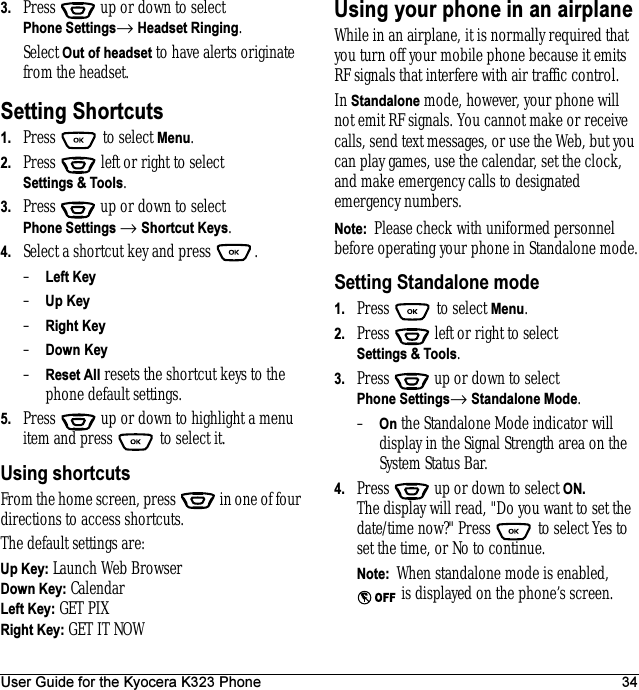 User Guide for the Kyocera K323 Phone 343. Press  up or down to select Phone Settings→ Headset Ringing.Select Out of headset to have alerts originate from the headset.Setting Shortcuts1. Press  to select Menu.2. Press   left or right to select Settings &amp; Tools.3. Press  up or down to select Phone Settings → Shortcut Keys.4. Select a shortcut key and press  .–Left Key –Up Key–Right Key–Down Key–Reset All resets the shortcut keys to the phone default settings.5. Press   up or down to highlight a menu item and press   to select it.Using shortcutsFrom the home screen, press   in one of four directions to access shortcuts.The default settings are:Up Key: Launch Web BrowserDown Key: CalendarLeft Key: GET PIXRight Key: GET IT NOWUsing your phone in an airplaneWhile in an airplane, it is normally required that you turn off your mobile phone because it emits RF signals that interfere with air traffic control.In Standalone mode, however, your phone will not emit RF signals. You cannot make or receive calls, send text messages, or use the Web, but you can play games, use the calendar, set the clock, and make emergency calls to designated emergency numbers.Note:  Please check with uniformed personnel before operating your phone in Standalone mode.Setting Standalone mode1. Press   to select Menu.2. Press   left or right to select Settings &amp; Tools.3. Press  up or down to select Phone Settings→ Standalone Mode.–On the Standalone Mode indicator will display in the Signal Strength area on the System Status Bar.4. Press  up or down to select ON.The display will read, &quot;Do you want to set the date/time now?&quot; Press   to select Yes to set the time, or No to continue.Note:  When standalone mode is enabled,  is displayed on the phone’s screen.