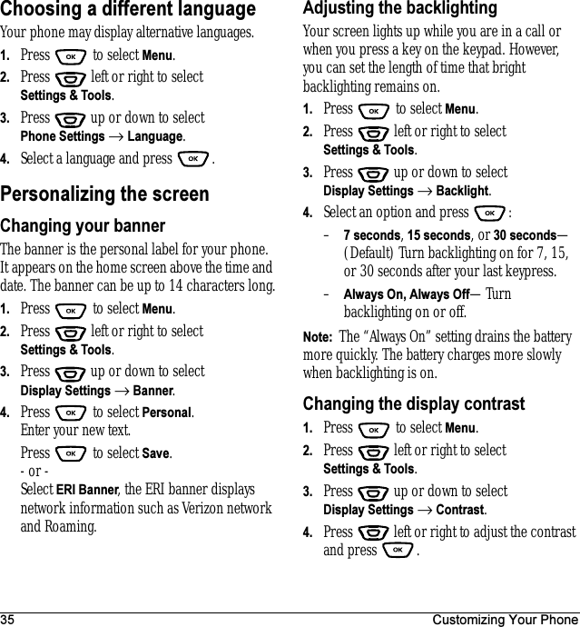 35 Customizing Your PhoneChoosing a different languageYour phone may display alternative languages. 1. Press  to select Menu.2. Press   left or right to select Settings &amp; Tools.3. Press  up or down to select Phone Settings → Language.4. Select a language and press  .Personalizing the screenChanging your bannerThe banner is the personal label for your phone. It appears on the home screen above the time and date. The banner can be up to 14 characters long.1. Press  to select Menu.2. Press   left or right to select Settings &amp; Tools.3. Press  up or down to select Display Settings → Banner.4. Press  to select Personal.Enter your new text.Press  to select Save.- or -Select ERI Banner, the ERI banner displays network information such as Verizon network and Roaming.Adjusting the backlightingYour screen lights up while you are in a call or when you press a key on the keypad. However, you can set the length of time that bright backlighting remains on.1. Press   to select Menu.2. Press   left or right to select Settings &amp; Tools.3. Press  up or down to select Display Settings → Backlight.4. Select an option and press  :–7 seconds, 15 seconds, or 30 seconds—(Default) Turn backlighting on for 7, 15, or 30seconds after your last keypress.–Always On, Always Off—Turn backlighting on or off.Note:  The “Always On” setting drains the battery more quickly. The battery charges more slowly when backlighting is on.Changing the display contrast1. Press   to select Menu.2. Press   left or right to select Settings &amp; Tools.3. Press  up or down to select Display Settings → Contrast.4. Press   left or right to adjust the contrast and press  .