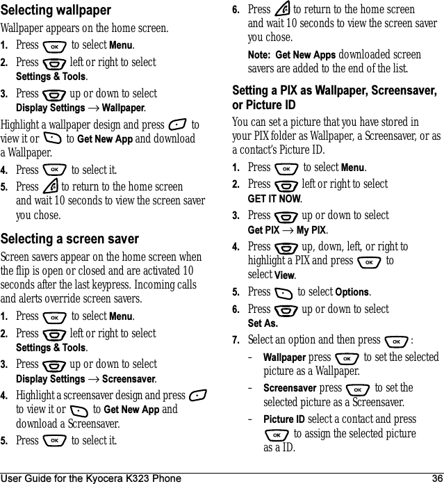 User Guide for the Kyocera K323 Phone 36Selecting wallpaperWallpaper appears on the home screen. 1. Press  to select Menu.2. Press   left or right to select Settings &amp; Tools.3. Press  up or down to select Display Settings → Wallpaper.Highlight a wallpaper design and press   to view it or   to Get New App and download a Wallpaper.4. Press   to select it.5. Press   to return to the home screen and wait 10 seconds to view the screen saver you chose.Selecting a screen saverScreen savers appear on the home screen when the flip is open or closed and are activated 10 seconds after the last keypress. Incoming calls and alerts override screen savers. 1. Press  to select Menu.2. Press   left or right to select Settings &amp; Tools.3. Press  up or down to select Display Settings → Screensaver.4. Highlight a screensaver design and press   to view it or   to Get New App and download a Screensaver.5. Press   to select it.6. Press   to return to the home screen and wait 10 seconds to view the screen saver you chose.Note:  Get New Apps downloaded screen savers are added to the end of the list. Setting a PIX as Wallpaper, Screensaver, or Picture IDYou can set a picture that you have stored in your PIX folder as Wallpaper, a Screensaver, or as a contact’s Picture ID.1. Press   to select Menu.2. Press   left or right to select GET IT NOW.3. Press  up or down to select Get PIX → My PIX.4. Press   up, down, left, or right to highlight a PIX and press   to select View.5. Press   to select Options.6. Press  up or down to select Set As.7. Select an option and then press  :–Wallpaper press   to set the selected picture as a Wallpaper.–Screensaver press   to set the selected picture as a Screensaver.–Picture ID select a contact and press  to assign the selected picture as a ID.