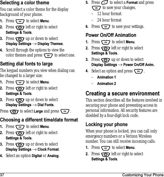 37 Customizing Your PhoneSelecting a color themeYou can select a color theme for the display background of your phone.1. Press  to select Menu.2. Press   left or right to select Settings &amp; Tools.3. Press  up or down to select Display Settings → Display Themes.4. Scroll through the options to view the color themes and press   to select one.Setting dial fonts to largeThe keypad numbers you view when dialing can be changed to a larger size.1. Press  to select Menu.2. Press   left or right to select Settings &amp; Tools.3. Press  up or down to select Display Settings → Dial Fonts.Press   to select Large and press  .Choosing a different time/date format1. Press  to select Menu.2. Press   left or right to select Settings &amp; Tools.3. Press  up or down to select Display Settings → Clock Format.4. Select an option Digital or Analog.5. Press   to select a Format and press  to save your changes.– 12 hour format– 24 hour format6. Press   to save your settings.Power On/Off Animation1. Press   to select Menu.2. Press   left or right to select Settings &amp; Tools.3. Press  up or down to select Display Settings → Power On/Off Anim.4. Select an option and press  .–Animation 1–Animation 2Creating a secure environmentThis section describes all the features involved in securing your phone and preventing access to personal information. All security features are shielded by a four-digit lock code. Locking your phoneWhen your phone is locked, you can call only emergency numbers or a Verizon Wireless number. You can still receive incoming calls.1. Press   to select Menu.2. Press   left or right to select Settings &amp; Tools.